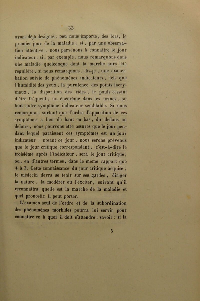 avons déjà désignés : peu nous importe , dès lors, le premier jour de la maladie , si , par une observa- tion attentive , nous parvenons-à connaître le jour indicateur; si, par exemple , nous remarquons dans une maladie quelconque dont la marche aura été régulière , si nous remarquons, dis-je , une exacer- bation suivie de phénomènes indicateurs , tels que l’humidité des yeux, la purulence des points lacry- maux , la disparition des rides , le pouls cessant d’être fréquent , un énéorème dans les urines , ou tout autre symptôme indicateur semblable. Si nous remarquons surtout que l’ordre d’apparition de ces symptômes a lieu de haut en bas , du dedans au dehors , nous pourrons être assurés que le jour pen- dant lequel paraissent ces symptômes est un jour indicateur : notant ce jour , nous serons prévenus que le jour critique correspondant , c’est-à-dire le troisième après l’indicateur , sera le jour critique, ou, en d’autres termes, dans le même rapport que 4 à 7. Cette connaissance du jour critique acquise , le médecin devra se tenir sur ses gardes , diriger la nature , la modérer ou l’exciter, suivant qu’il reconnaîtra quelle est la marche de la maladie et quel pronostic il peut porter. L’examen seul de l’ordre et de la subordination des phénomènes morbides pourra lui servir pour connaître ce à quoi il doit s’attendre ; savoir : si la 5