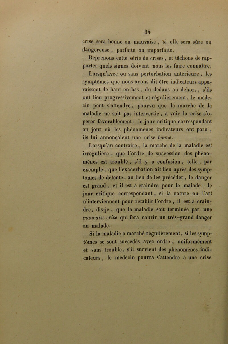 crise sera bonoc ou mauvaise , *61 elle sera sûre ou dangereuse , parfaite ou imparfaite. Reprenons cette série de crises, et tâchons de rap- porter quels signes doivent nous les faire connaître. Lorsqu’avec ou sans perturbation antérieure , les symptômes que nous avons dit être indicateurs appa- raissent de haut en bas, du dedans au dehors, s’ils « ont lieu progressivement et régulièrement, le méde- cin peut s’attendre, pourvu que la marche de la maladie ne soit pas intervertie , à voir la crise s’o- pérer favorahlement ; le jour critique correspondant au jour où les phénomènes indicateurs ont paru , ils lui annonçaient une crise bonne. Lorsqu’au contraire, la marche de la maladie est irrégulière , que l’ordre de succession des phéno- mènes est troublé , s’il y a confusion , telle , par exemple, que l’exacerbation ait lieu après des symp- tômes de détente, au lieu de les précéder, le danger est grand, et il est à craindre pour le malade ; le jour critique correspondant, si la nature ou l’art n’interviennent pour rétablir l’ordre , il est à crain- dre, dis-je , que la maladie soit terminée par une mauvaise crise qui fera courir un très-grand danger au malade. Si la maladie a marché régulièrement, si les symp- tômes se sont succédés avec ordre , uniformément et sans trouble, s’il survient des phénomènes indi- cateurs , le médecin pourra s’attendre à une crise I