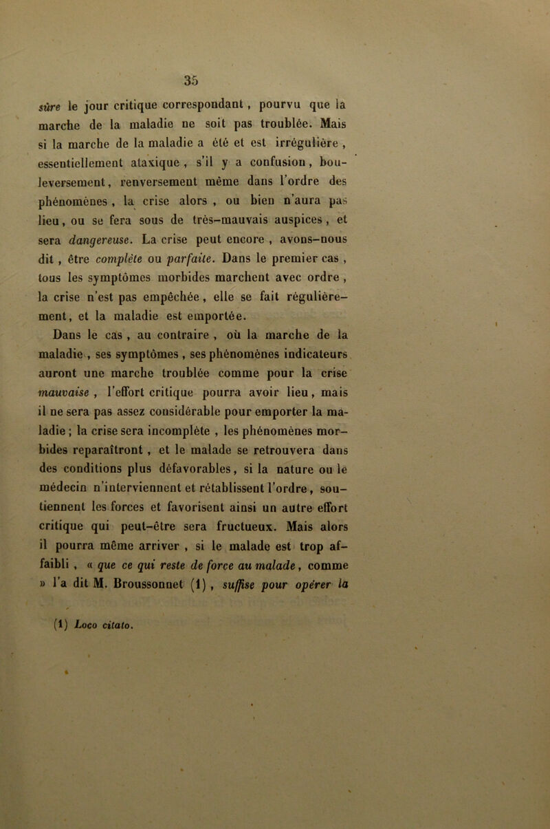 $ûre le jour critique correspondant, pourvu que la marché de la maladie ne soit pas troublée. Mais si la marche de la maladie a été et est irrégulière , essentiellement ataxique , s’il y a confusion, bou- leversement, renversement même dans l’ordre des phénomènes , la crise alors , ou bien n’aura pas lieu, ou se fera sous de très-mauvais auspices, et sera dangereuse. La crise peut encore , avons-nous dit , être complète ou parfaite. Dans le premier cas , tous les symptômes morbides marchent avec ordre , la crise n’est pas empêchée, elle se fait régulière- ment, et la maladie est emportée. Dans le cas , au contraire , où la marche de la maladie , ses symptômes , ses phénomènes indicateurs auront une marche troublée comme pour la crise mauvaise , l’effort critique pourra avoir lieu, mais il ne sera pas assez considérable pour emporter la ma- ladie ; la crise sera incomplète , les phénomènes mor- bides reparaîtront , et le malade se retrouvera dans des conditions plus défavorables, si la nature ou le médecin n’interviennent et rétablissent l’ordre, sou- tiennent les.forces et favorisent ainsi un autre effort critique qui peut-être sera fructueux. Mais alors il pourra même arriver , si le malade est* trop af- faibli , « que ce qui reste de force au malade, comme » l’a dit M. Broussonnet (1) , suffise pour opérer la (1) Loco citato.