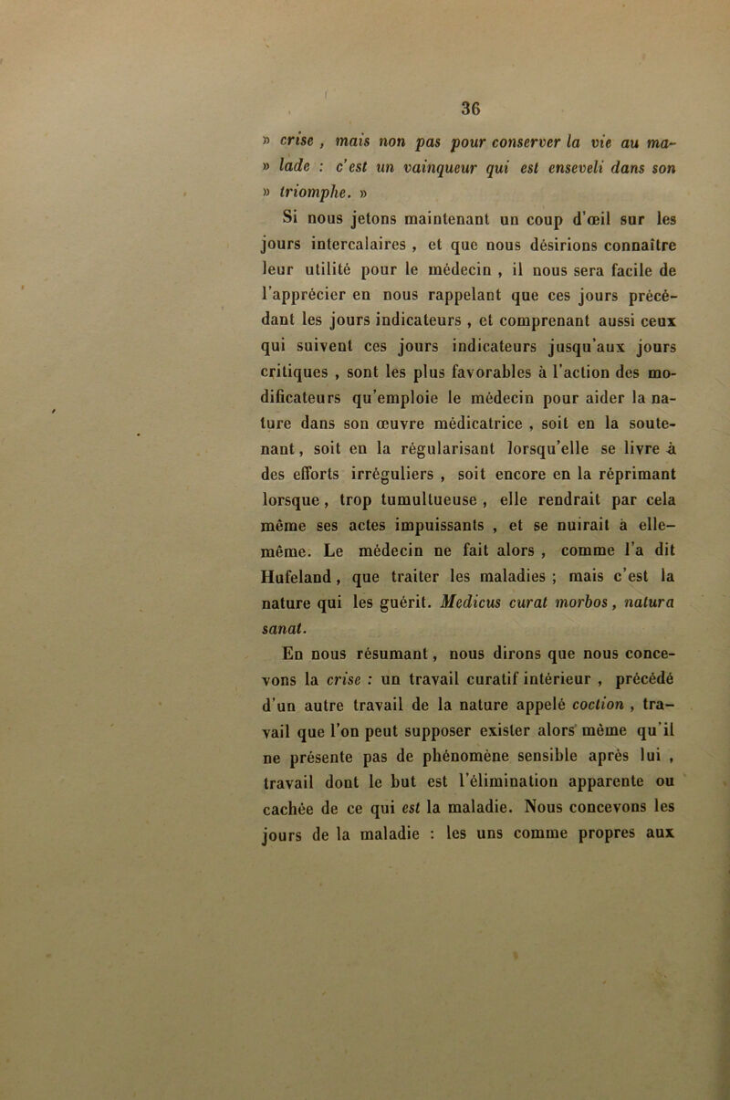 36 » crise , mais non pas pour conserver la vie au ma- I » lade : c est un vainqueur qui est enseveli dans son » triomphe, » Si nous jetons maintenant un coup d’œil sur les jours intercalaires , et que nous désirions connaître leur utilité pour le médecin , il nous sera facile de l’apprécier en nous rappelant que ces jours précé- dant les jours indicateurs , et comprenant aussi ceux qui suivent ces jours indicateurs jusqu’aux jours critiques , sont les plus favorables à l’action des mo- dificateurs qu’emploie le médecin pour aider la na- ture dans son œuvre médicatrice , soit en la soute- nant , soit en la régularisant lorsqu’elle se livre à des efforts irréguliers , soit encore en la réprimant lorsque, trop tumultueuse , elle rendrait par cela même ses actes impuissants , et se nuirait à elle- même. Le médecin ne fait alors , comme l’a dit Hufeland, que traiter les maladies ; mais c’est la nature qui les guérit. Medicus curât morbos, natura sanat. En nous résumant, nous dirons que nous conce- vons la crise : un travail curatif intérieur , précédé d’un autre travail de la nature appelé coction , tra- vail que l’on peut supposer exister alors même qu’il ne présente pas de phénomène sensible après lui , travail dont le but est l’élimination apparente ou cachée de ce qui est la maladie. Nous concevons les jours de la maladie : les uns comme propres aux