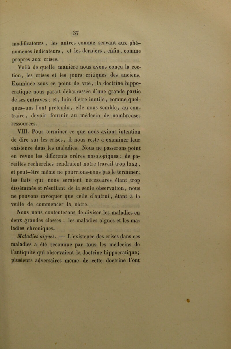 modificateurs , les autres comme servant aux phé- nomènes indicateurs , et les derniers , enfin, comme propres aux crises. Voilà de quelle manière nous avons conçu la coc- tion, les crises et les jours critiques des anciens. Examinée sous ce point de vue, la doctrine hippo- cratique nous paraît débarrassée d’une grande partie de ses entraves ; et, loin d’être inutile, comme quel- ques-uns l’ont prétendu, elle nous semble, au con- traire , devoir fournir au médecin de nombreuses ressources. VIII. Pour terminer ce que nous avions intention de dire sur les crises, il nous reste à examiner leur existence dans les maladies. Nous ne passerons point en revue les différents ordres nosologiques ; de pa- reilles recherches rendraient notre travail trop long, et peut-être même ne pourrions-nous pas le terminer; les faits qui nous seraient nécessaires étant trop disséminés et résultant de la seule observation, nous ne pouvons invoquer que celle d’autrui, étant à la veille de commencer la nôtre. Nous nous contenterons de diviser les maladies en deux grandes classes ; les maladies aiguës et les ma-^ ladies chroniques. Maladies aiguës. — L’existence des crises dans ces maladies a été reconnue par tous les médecins de l’antiquité qui observaient la doctrine hippocratique; plusieurs adversaires même de cette doctrine l’ont C