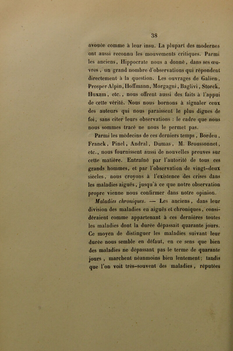 avouée comme à leur insu. La plupart des modernes ont aussi reconnu les mouvements critiques. Parmi les anciens, Hippocrate nous a donné, dans ses œu- vres , un grand nombre d’observations qui répondent directement à la question. Les ouvrages de Galien, Prosper Alpin, Hoffmann, Morgagni, Baglivi, Storck, Huxam, etc., nous offrent aussi des faits à l’appui de cette vérité. Nous nous bornons à signaler ceux des auteurs qui nous paraissent le plus dignes de foi, sans citer leurs observations : le cadre que nous nous sommes tracé ne nous le permet pas. Parmi les médecins de ces derniers temps , Bordeu, Franck, Pinel, Andral, Dumas , M. Broussonnet, etc., nous fournissent aussi de nouvelles preuves sur cette matière. Entraîné par l’autorité de tous ces grands hommes, et par l’observation de vingt-deux siècles , nous croyons à l’existence des crises dans les maladies aiguës, jusqu’à ce que notre observation propre vienne nous confirmer dans notre opinion. Maladies chroniques. — Les anciens, dans leur division des maladies en aiguës et chroniques, consi- déraient comme appartenant à ces dernières toutes les maladies dont la durée dépassait quarante jours. > Ce moyén de distinguer les maladies suivant leur durée nous semble en défaut, en ce sens que bien des maladies ne dépassant pas le terme de quarante jours , marchent néanmoins bien lentement; tandis que l’on voit très-souvent des maladies , réputées