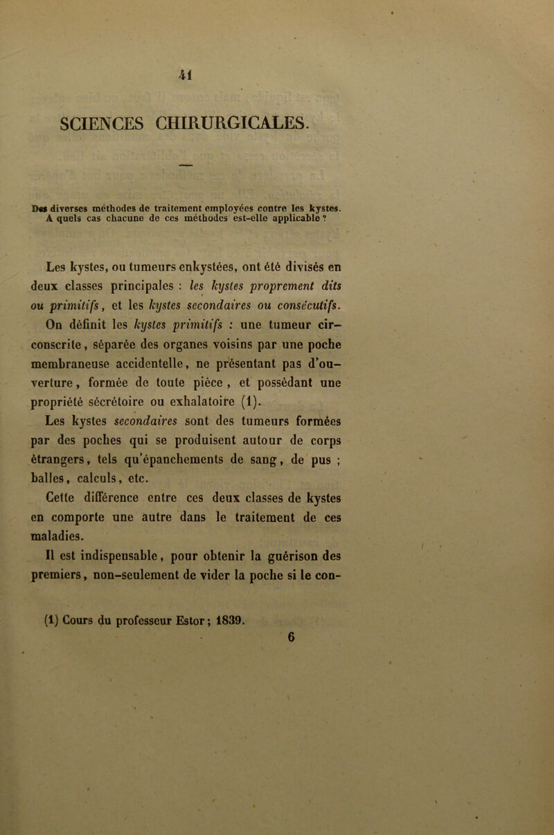 SCIENCES CHIRURGICALES. Des diverses méthodes de traitement employées contre les kystes. A quels cas chacune de ces méthodes est-elle applicable ? Les kystes, ou tumeurs enkystées, ont été divisés en deux classes principales : les kystes proprement dits f ou primitifs, et les kystes secondaires ou consécutifs. On définit les kystes primitifs : une tumeur cir- conscrite , séparée des organes voisins par une poche membraneuse accidentelle, ne présentant pas d’ou- verture , formée de toute pièce , et possédant une propriété sécrétoire ou exhalatoire (1). « Les kystes secondaires sont des tumeurs formées par des poches qui se produisent autour de corps étrangers, tels qu’épanchements de sang, de'pus ; balles, calculs, etc. Celte différence entre ces deux classes de kystes en comporte une autre dans le traitement de ces maladies. Il est indispensable, pour obtenir la guérison des premiers, non-seulement de vider la poche si le con- (1) Cours du professeur Estor ; 1839.