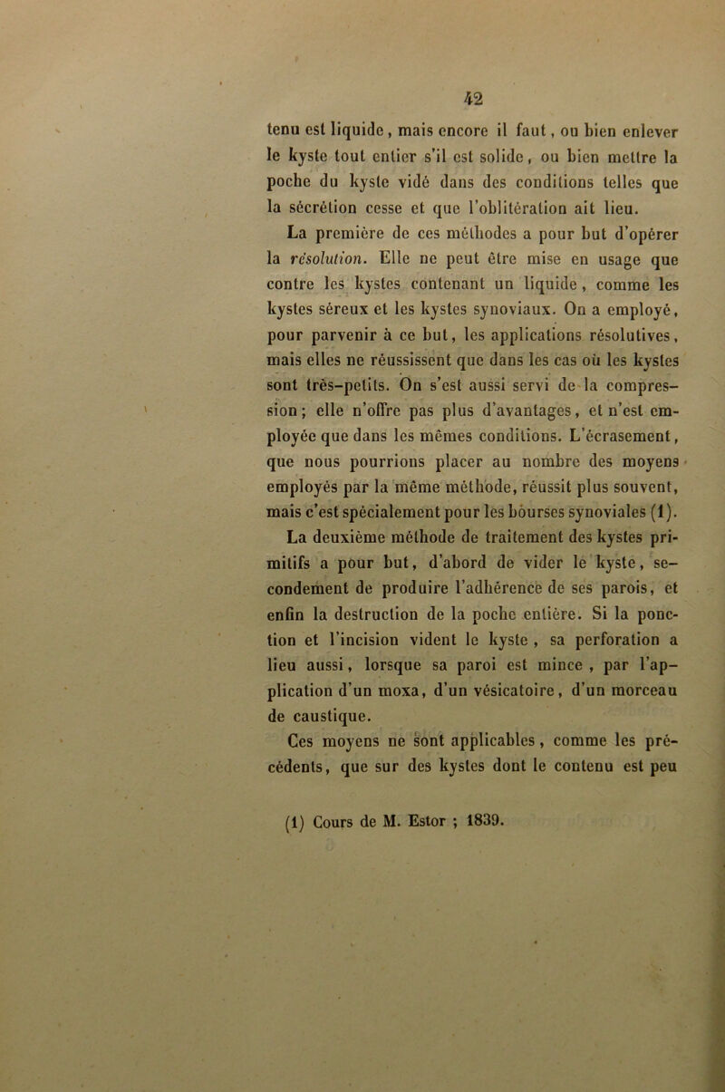 tenu est liquide , mais encore il faut, ou Lien enlever le kyste tout entier s’il est solide, ou Lien mettre la pocLe du kyste vidé dans des conditions telles que la sécrétion cesse et que l’oLlitération ait lieu. La première de ces mélliodes a pour Lut d’opérer la résolution. Elle ne peut être mise en usage que contre les kystes contenant un liquide, comme les kystes séreux et les kystes synoviaux. On a employé, pour parvenir à ce Lut, les applications résolutives, mais elles ne réussissent que dans les cas où les kystes sont très-petits. On s’est aussi servi de^la compres- sion; elle n’offre pas plus d’avantages, et n’est em- ployée que dans les mêmes conditions. L’écrasement, que nous pourrions placer au nomLre des moyens • employés par la même métLbde, réussit plus souvent, mais c’est spécialement pour les Lôurses synoviales (1). La deuxième méthode de traitement des kystes pri- mitifs a pour but, d’abord de vider lé kyste, se- condement de produire l’adhérence de ses parois, et enfin la destruction de la poche entière. Si la ponc- tion et l’incision vident le kyste , sa perforation a lieu aussi, lorsque sa paroi est mince , par l’ap- plication d’un moxa, d’un vésicatoire, d’un morceau de caustique. Ces moyens ne sont applicables, comme les pré- cédents, que sur des kystes dont le contenu est peu (1) Cours de M. Estor ; 1839.