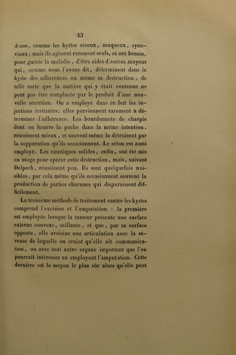 dense, comme les kystes séreux, muqueux, syno- viaux; mais ils agissent rarement seuls, et ont besoin, pour guérir la maladie , d’être aidés d’autres moyens qui, comme nous l’avons dit, déterminent dans le kyste des adhérences ou même sa destruction ; de telle sorte que la matière qui y était contenue ne peut pas être remplacée par le produit d’une nou- velle sécrétion. On a employé dans ce but les in- jections irritantes; elles parviennent rarement à dé- terminer l’adhérence. Les bourdonnets de charpie dont on bourre la poche dans la même intention, réussissent mieux , et souvent même la détruisent par la suppuration qu’ils occasionnent. Le séton est aussi employé. Les caustiques solides, enfin, ont été mis en usage pour opérer cette destruction, mais, suivant Delpech, réussissent peu. Ils sont quelquefois nui- sibles , par cela même qu’ils occasionnent souvent la production de parties charnues qui disparaissent dif- ficilement. La troisième mélhodede traitement contre les kystes comprend l’excision et l’amputation : la première est employée lorsque la tumeur présente une surface externe convexe, saillante, et que, par sa surface opposée, elle avoisine une articulation avec la sé- reuse de laquelle on craint qu’elle ait communica- tion, ou avec tout autre organe important que l’on pourrait intéresser en employant l’amputation. Cette dernière est le moyen le plus sûr alors qu’elle peut