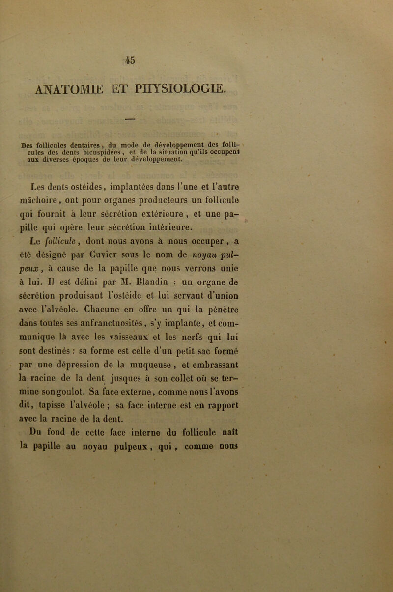 ANATOMIE ET PHYSIOLOGIE. Des follicules dentaires, du mode de développement des folli- ' cules des dents bicuspidées, et de la situation qu’ils occupent aux diverses époques de leur développement. Les dents ostéides, implantées dans l’une et l’autre mâchoire, ont pour organes producteurs un follicule qui fournit à leur sécrétion extérieure , et une pa- pille qui opère leur sécrétion intérieure. Le follicule, dont nous avons à nous occuper, a été désigné par Cuvier sous le nom de noyau pul- peux , à cause de la papille que nous verrons unie à lui. Il est défini par M. Blandin : un organe de sécrétion produisant l’ostéide et lui servant d’union avec l’alvéole. Chacune en offre un qui la pénètre dans toutes ses anfranctuosités, s’y implante, et com- • munique là avec les vaisseaux et les nerfs qui lui sont destinés : sa forme est celle d’un petit sac formé par une dépression de la muqueuse, et embrassant la racine de la dent jusques à son collet où se ter- mine son goulot. Sa face externe, comme nous l’avons dit, tapisse l’alvéole ; sa face interne est en rapport avec la racine de la dent. Du fond de cette face interne du follicule naît la papille au noyau pulpeux, qui , comme nous