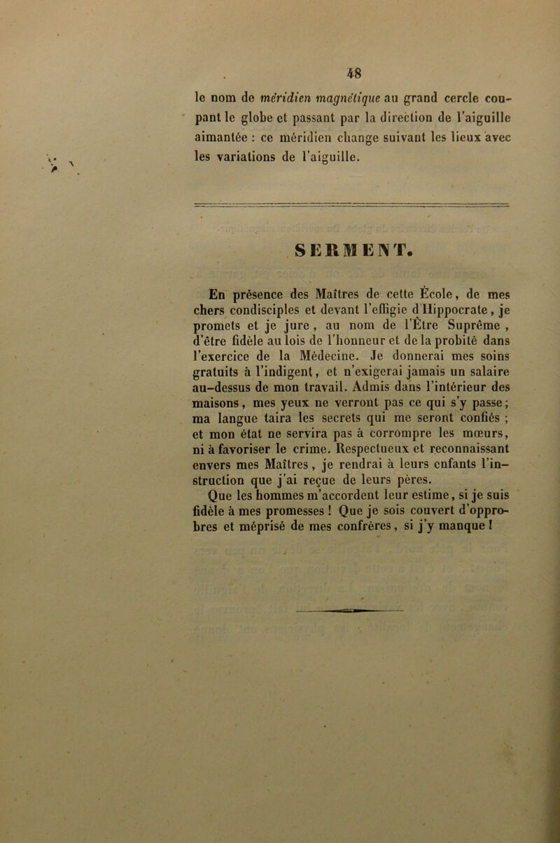 4-8 / le nom de méridien magnétique au grand cercle cou- pant le globe et passant par la direction de l’aiguille aimantée : ce méridien change suivant les lieux avec les variations de l’aiguille. SERMENT. En présence des Maîtres de cette École, de mes chers condisciples et devant l’effigie d’Hippocrate, je promets et je jure, au nom de l’Être Suprême , d’être fidèle au lois de l’honneur et de la probité dans l’exercice de la Médecine. Je donnerai mes soins gratuits à l’indigent, et n’exigerai jamais un salaire au-dessus de mon travail. Admis dans l’intérieur des maisons, mes yeux ne verront pas ce qui s’y passe ; ma langue taira les secrets qui me seront confiés ; et mon état ne servira pas à corrompre les mœurs, ni à favoriser le crime. Respectueux et reconnaissant envers mes Maîtres, je rendrai à leurs enfants l’in- struction que j’ai reçue de leurs pères. Que les hommes m’accordent leur estime, si je suis fidèle à mes promesses ! Que je sois couvert d’oppro- bres et méprisé de mes confrères, si j’y manque !