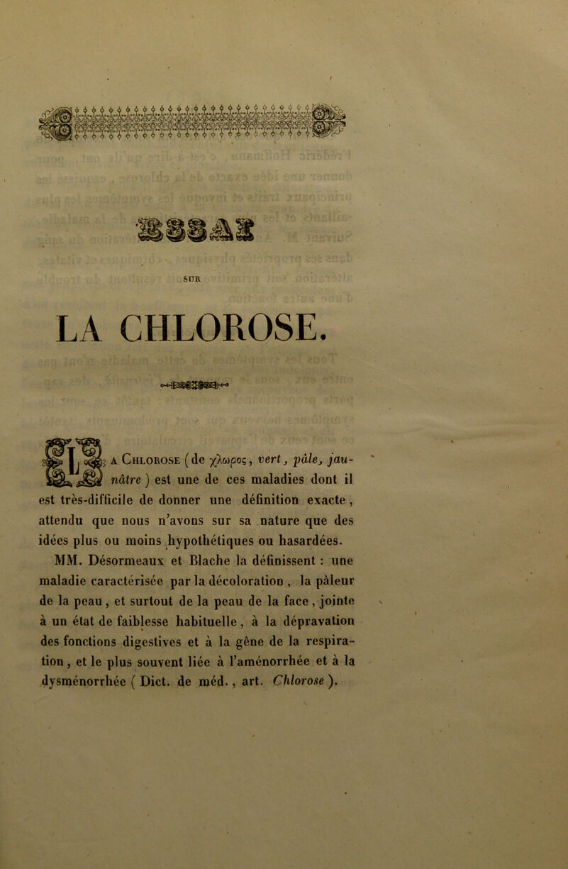 sur LA CHLOROSE. i 13 a Chlorose (de y}wpoq, vertpalej jau- 1 nâtre ) est une de ces maladies dont il est très-difficile de donner une définition exacte , attendu que nous n’avons sur sa nature que des idées plus ou moins hypothétiques ou hasardées. MM. Désormeaux et Blache la définissent : une maladie caractérisée par la décoloration , la pâleur de la peau, et surtout de la peau de la face, jointe à un état de faiblesse habituelle, à la dépravation des fonctions digestives et à la gêne de la respira- tion , et le plus souvent liée à l’aménorrhée et à la dysménorrhée ( Dict. de méd., art. Chlorose ).