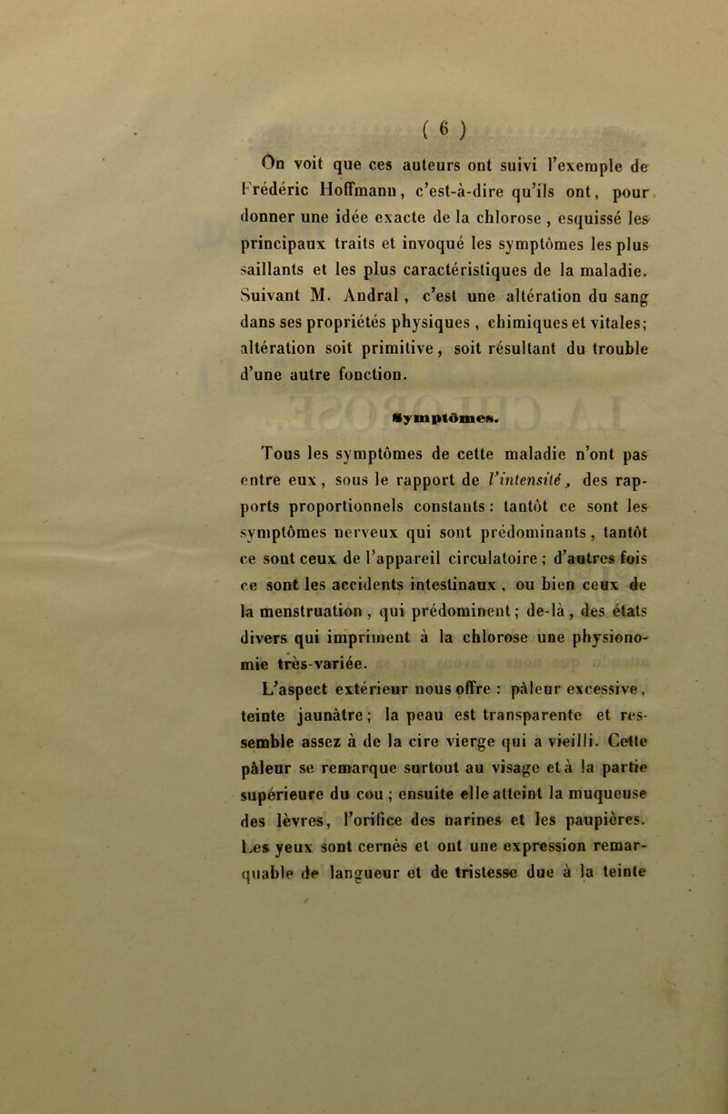 On voit que ces auteurs ont suivi l’exemple de 1 rédéric Hoffmann, c’est-à-dire qu’ils ont, pour donner une idée exacte de la chlorose , esquissé les principaux traits et invoqué les symptômes les plus saillants et les plus caractéristiques de la maladie. Suivant M. Andral, c’est une altération du sang dans ses propriétés physiques , chimiques et vitales; altération soit primitive, soit résultant du trouble d’une autre fonction. Symptômes. Tous les symptômes de cette maladie n’ont pas entre eux, sous le rapport de Vinlensilé, des rap- ports proportionnels constants : tantôt ce sont les symptômes nerveux qui sont prédominants, tantôt ce sont ceux de l’appareil circulatoire ; d’autres fois ce sont les accidents intestinaux , ou bien ceux de la menstruation , qui prédominent ; de-là, des états divers qui impriment à la chlorose une physiono- mie très-variée. L’aspect extérieur nous offre : pâleur excessive, teinte jaunâtre; la peau est transparente et res- semble assez à de la cire vierge qui a vieilli. Cette pâleur se remarque surtout au visage et à la partie supérieure du cou ; ensuite elle atteint la muqueuse des lèvres, l’orifice des narines et les paupières. Les yeux sont cernés et ont une expression remar- quable de langueur et de tristesse due à la teinte