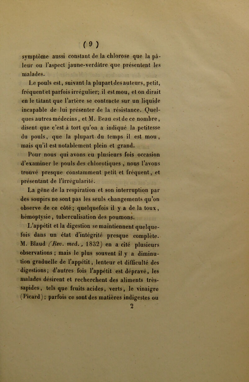 symptôme aussi constant de la chlorose que la pâ- leur ou l’aspect jaune-verdâtre que présentent les malades. Le pouls est, suivant la plupart des auteurs, petit, fréquent et parfois irrégulier; il est mou, et on dirait en le tâtant que l’artère se contracte sur un liquide incapable de lui présenter de la résistance. Quel- ques autres médecins, et M. Beau est de ce nombre, disent que c’est à tort qu’on a indiqué la petitesse du pouls, que la plupart du temps il est mou, mais qu’il est notablement plein et grand. Pour nous qui avons eu plusieurs fois occasion d’examiner le pouls des chlorotiques , nous l’avons trouvé presque constamment petit et fréquent, et présentant de l’irrégularité. La gêne de la respiration et son interruption par des soupirs ne sont pas les seuls changements qu’on observe de ce côté ; quelquefois il y a de la toux, » hémoptysie, tuberculisation des poumons. L’appetit et la digestion se maintiennent quelque- fois dans un état d’intégrité presque complète. M. Blaud fRev. med., 1832) en a cité plusieurs observations ; mais le plus souvent il y a diminu- tion graduelle de l’appétit, lenteur et difficulté des digestions; d’autres fois l’appétit est dépravé, les malades désirent et recherchent des aliments très- sapides, tels que fruits acides, verts, le vinaigre (Picard) ; parfois ce sont des matières indigestes ou 2