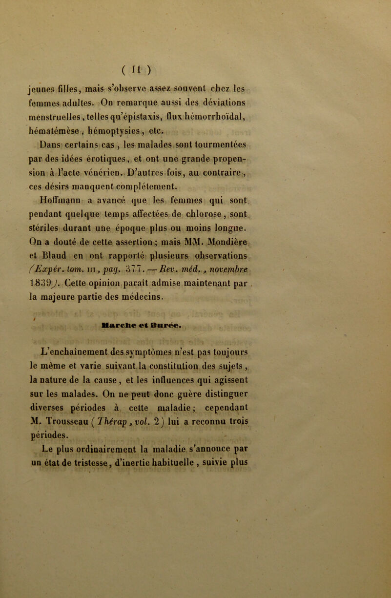 jeunes filles, mais s’observe assez souvent chez les femmes adultes. On remarque aussi des déviations menstruelles,tellesqu’épistaxis, fluxhémorrhoïdal, hématémèse, hémoptysies, etc. Dans certains cas , les malades sont tourmentées par des idées érotiques, et ont une grande propen- sion à l’acte vénérien. D’autres fois, au contraire, ces désirs manquent complètement. Hoffmann a avancé que les femmes qui sont pendant quelque temps affectées de chlorose, sont stériles durant une époque plus ou moins longue. On a douté de cette assertion ; mais MM. Mondière et Blaud en ont rapporté plusieurs observations (Expér. tom. ni, pag. 377. — Rev. méd., novembre 1839J. Cette opinion paraît admise maintenant par la majeure partie des médecins. t ■ 4 ; ■ . Marche et Durée. ' * ' * , i L’enchaînement des symptômes nest pas toujours le même et varie suivant la constitution des sujets, la nature de la cause, et les influences qui agissent sur les malades. On ne peut donc guère distinguer diverses périodes à cette maladie ; cependant M. Trousseau ( Jhérap, vol. 2) lui a reconnu trois périodes. Le plus ordinairement la maladie s’annonce par un état de tristesse, d’inertie habituelle , suivie plus