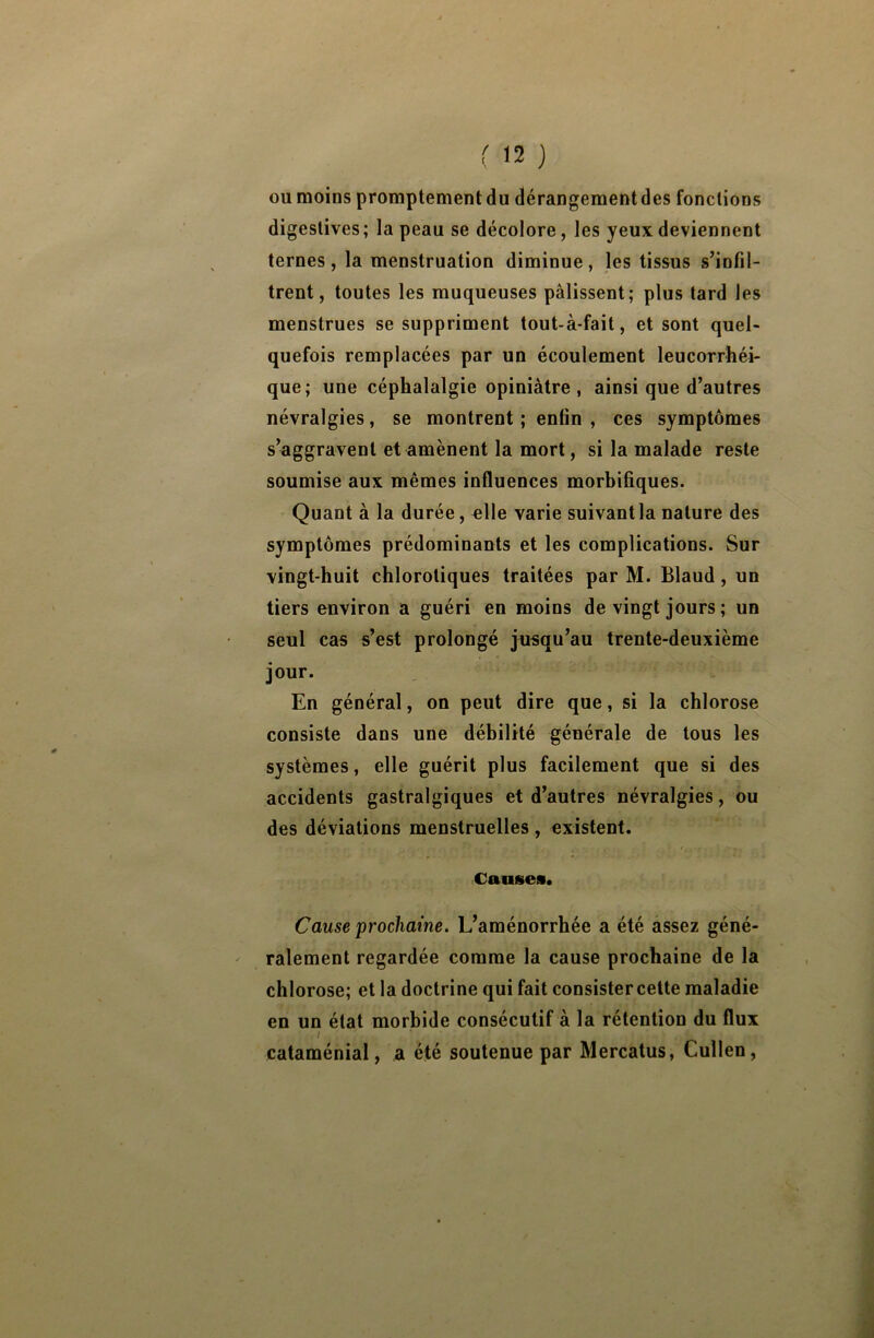 ou moins promptement du dérangementdes fonctions digestives; la peau se décolore, les yeux deviennent ternes, la menstruation diminue, les tissus s’infil- trent, toutes les muqueuses pâlissent; plus tard les menstrues se suppriment tout-à-fait, et sont quel- quefois remplacées par un écoulement leucorrhéi- que; une céphalalgie opiniâtre, ainsi que d’autres névralgies, se montrent ; enfin , ces symptômes s’aggravent et amènent la mort, si la malade reste soumise aux mêmes influences morbifiques. Quant à la durée, elle varie suivantla nature des symptômes prédominants et les complications. Sur vingt-huit chlorotiques traitées par M. Blaud, un tiers environ a guéri en moins de vingt jours ; un seul cas s’est prolongé jusqu’au trente-deuxième jour. En général, on peut dire que, si la chlorose consiste dans une débilité générale de tous les systèmes, elle guérit plus facilement que si des accidents gastralgiques et d’autres névralgies, ou des déviations menstruelles, existent. Causes. Cause prochaine. L’aménorrhée a été assez géné- ralement regardée comme la cause prochaine de la chlorose; et la doctrine qui fait consister cette maladie en un état morbide consécutif à la rétention du flux i ■ _ , ■ cataménial, a été soutenue par Mercatus, Cullen,