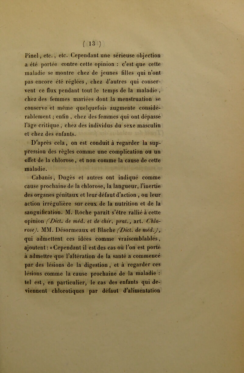 Pinel, etc., etc. Cependant une sérieuse objection a été portée contre cette opinion : c’est que cette maladie se montre chez de jeunes filles qui n’ont pas encore été réglées, chez d’autres qui conser- vent ce flux pendant tout le temps de la maladie , chez des femmes mariées dont la menstruation se conserve et même quelquefois augmente considé- rablement ; enfin , chez des femmes qui ont dépassé lage critique , chez des individus du sexe masculin et chez des enfants. D’après cela, on est conduit à regarder la sup- pression des règles comme une complication ou un effet de la chlorose, et non comme la cause de cette maladie. Cabanis, Dugès et autres ont indiqué comme cause prochaine de la chlorose, la langueur, l’inertie des organes génitaux et leur défaut d’action , ou leur action irrégulière sur ceux de la nutrition et de la sanguification. M. Roche paraît s’être rallié à cette opinion fDict» de méd. et de chir. prat., art. Chlo- rosej. MM. Désormeaux et Blache (Dicl. de méd.J, qui admettent ces idées comme vraisemblables, ajoutent: «Cependant il est des cas où l’on est porté à admettre que l’altération de la santé a commencé par des lésions de la digestion, et à regarder ces lésions comme la cause prochaine de la maladie : tel est, en particulier, le cas des enfants qui de- viennent chlorotiques par défaut d’alimentation