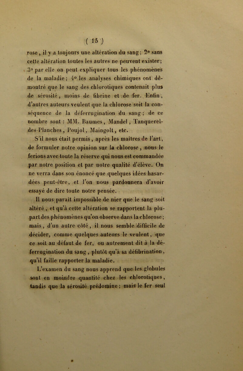 rose , il y a toujours une altération du sang ; 2° sans cette altération toutes les autres ne peuvent exister; 3° par elle on peut expliquer tous les phénomènes de la maladie ; 4° les analyses chimiques ont dé- montré que le sang des chlorotiques contenait plus de sérosité, moins de fibrine et de fer. Enfin, d’autres auteurs veulent que la chlorose soit la con- séquence de la déferrugination du sang ; de ce nombre sont : MM. Baumes, Mandel , Tanquerel- des-Planches, Poujol, Maingolt, etc. S’il nous était permis , après les maîtres de l’art, de formuler notre opinion sur la chlorose, nous le ferions avec toute la réserve qui nous est commandée par notre position et par notre qualité d’élève. On ne verra dans son énoncé que quelques idées hasar- dées peut-être, et l’on nous pardonnera d’avoir essayé de dire toute notre pensée. 11 nous parait impossible do nier que le sang soit altéré, et qu’à cette altération se rapportent la plu- part des phénomènes qu’on observe dans la chlorose ; mais, d’un autre côté, il nous semble difficile de décider, comme quelques auteurs le veulent, que ce soit au défaut de fer, ou autrement dit à la dé- ferrugination du sang , plutôt qu’à sa défibrination , qu’il faille rapporter la maladie. L’examen du sang nous apprend que les globules sont en moindre quantité chez les chlorotiques, tandis que la sérosité prédomine ; mais le fer seul