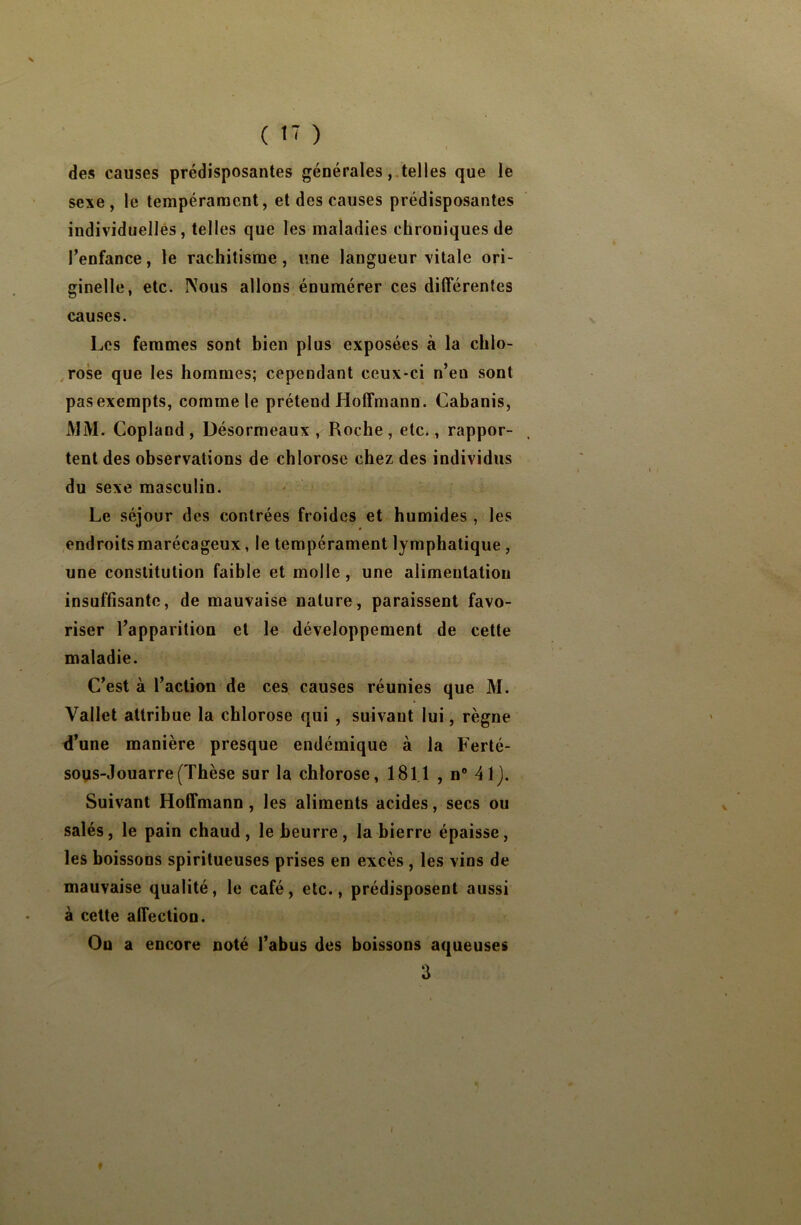 ( Î7 ) ! des causes prédisposantes générales, telles que le sexe, le tempérament, et des causes prédisposantes individuelles, telles que les maladies chroniques de l’enfance, le rachitisme, une langueur vitale ori- ginelle, etc. Nous allons énumérer ces différentes causes. Les femmes sont bien plus exposées à la chlo- rose que les hommes; cependant ceux-ci n’eu sont pas exempts, comme le prétend Hoffmann. Cabanis, MM. Copland , Désormeaux , Roche , etc., rappor- tent des observations de chlorose chez des individus du sexe masculin. Le séjour des contrées froides et humides, les endroits marécageux, le tempérament lymphatique, une constitution faible et molle, une alimentation insuffisante, de mauvaise nature, paraissent favo- riser l’apparition et le développement de cette maladie. C’est à l’action de ces causes réunies que M. Vallet attribue la chlorose qui , suivant lui, règne d’une manière presque endémique à la Ferté- sous-Jouarre (Thèse sur la chlorose, 181.1 , n° 41). Suivant Hoffmann, les aliments acides, secs ou salés, le pain chaud, le beurre, la bierre épaisse, les boissons spiritueuses prises en excès , les vins de mauvaise qualité, le café, etc., prédisposent aussi à cette affection. Ou a encore noté l’abus des boissons aqueuses 3