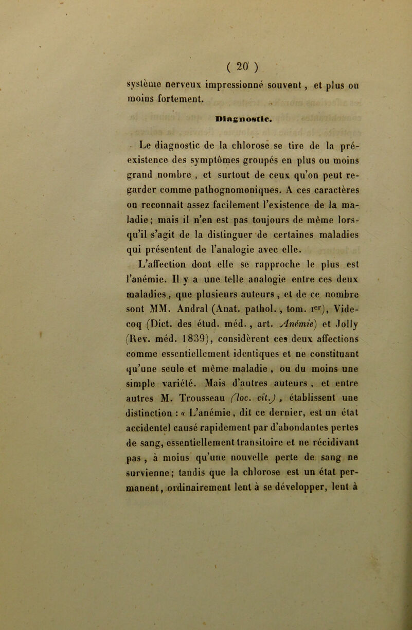 système nerveux impressionné souvent, et plus on moins fortement. . % Diagnostic. Le diagnostic de la chlorose se tire de la pré- existence des symptômes groupés en plus ou moins grand nombre , et surtout de ceux qu’on peut re- garder comme pathognomoniques. A ces caractères on reconnaît assez facilement l’existence de la ma- » ladie; mais il n’en est pas toujours de même lors- qu’il s’agit de la distinguer de certaines maladies qui présentent de l’analogie avec elle. L’affection dont elle se rapproche le plus est l’anémie. Il y a une telle analogie entre ces deux maladies, que plusieurs autours , et de ce nombre sont MM. Andral (Anat. palhol., tom. Ier), Vide- coq (Dict. des étud. méd. , art. Anémie) et Jolly (Rev. méd. 1839), considèrent ces deux affections comme essentiellement identiques et ne constituant qu’une seule et même maladie , ou du moins une simple variété. Mais d’autres auteurs , et entre autres M. Trousseau (ïoc. cil.J , établissent une distinction : « L’anémie, dit ce dernier, est un état accidentel causé rapidement par d’abondantes pertes de sang, essentiellement transitoire et ne récidivant pas , à moins qu’une nouvelle perte de sang ne survienne; tandis que la chlorose est un état per- manent, ordinairement lent à se développer, lent à \