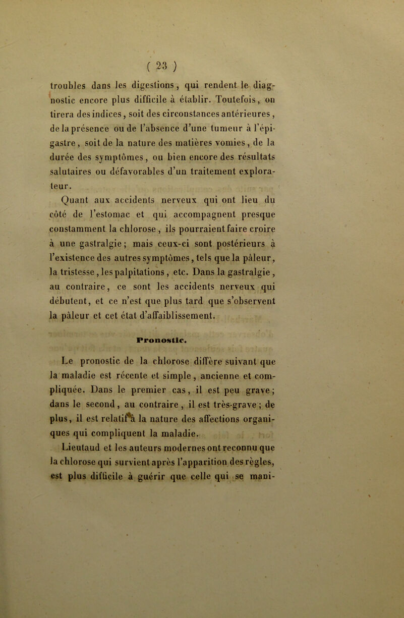 ' \ ( 23 ) troubles dans les digestions, qui rendent le diag- nostic encore plus difficile à établir. Toutefois, on tirera des indices, soit des circonstances antérieures, de la présence ou de l’absence d’une tumeur à l’épi- gastre , soit de la nature des matières vomies, de la durée des symptômes, ou bien encore des résultats salutaires ou défavorables d’un traitement explora- teur. Quant aux accidents nerveux qui ont lieu du côté de l’estomac et qui accompagnent presque constamment la chlorose , ils pourraient faire croire à une gastralgie; mais ceux-ci sont postérieurs à l’existence des autres symptômes, tels que la pâleur, la tristesse, les palpitations, etc. Dans la gastralgie , au contraire, ce sont les accidents nerveux qui débutent, et ce n’est que plus tard que s’observent la pâleur et cet état d’affaiblissement. j Pronostic. Le pronostic de la chlorose diffère suivant que la maladie est récente et simple, ancienne et com- pliquée. Dans le premier cas, il est peu grave ; dans le second, au contraire , il est très-grave ; de plus, il est relatif^ la nature des affections organi- ques qui compliquent la maladie. Lieutaud et les auteurs modernes ont reconnu que la chlorose qui survient après l’apparition des règles, est plus diflicile à guérir que celle qui se mani-