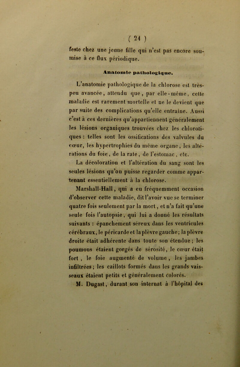 sou- feste chez une jeune fille qui n’est pas encore mise à ce flux périodique. Anatomie psitEiologiquc. L’anatomie pathologique de la chlorose est très- peu avancée, attendu que, par elle-même, cette maladie est rarement mortelle et ne le devient que par suite des complications qu’elle entraîne. Aussi c’est à ces dernières qu’appartiennent généralement les lésions organiques trouvées chez les chloroti- ques : telles sont les ossifications des valvules du cœur, les hypertrophies du même organe, les alté- rations du foie , de la rate , de l’estomac , etc. La décoloration et l’altération du sang sont les seules lésions qu’on puisse regarder comme appar- tenant essentiellement à la chlorose. Marshall-Hall, qui a eu fréquemment occasion d’observer cette maladie, dit l’avoir vue se terminer quatre fois seulement par la mort, et n’a fait qu’une seule fois l’autopsie, qui lui a donné les résultats suivants : épanchement séreux dans les ventricules cérébraux, le péricarde et la plèvre gauche; la plèvre droite était adhérente dans toute son étendue ; les poumons étaient gorgés de sérosité, le cœur était fort , le foie augmenté de volume , les jambes infiltrées ; les caillots formés dans les grands vais- seaux étaient petits et généralement colorés. M. Dugast, durant son internat à l’hôpital des