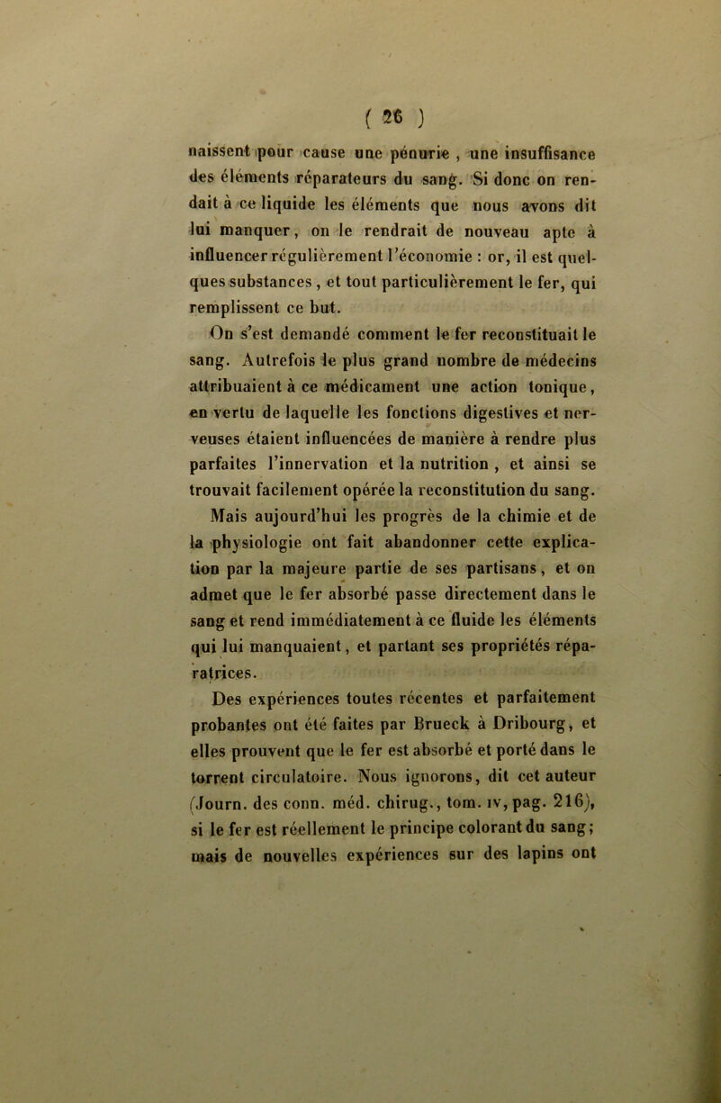 naissent pour cause une pénurie , une insuffisance des éléments réparateurs du sang. Si donc on ren- dait à ce liquide les éléments que nous avons dit lui manquer, on le rendrait de nouveau apte à influencer régulièrement l’économie : or, il est quel- ques substances , et tout particulièrement le fer, qui remplissent ce but. On s’est demandé comment le fer reconstituait le sang. Autrefois le plus grand nombre de médecins attribuaient à ce médicament une action tonique, en vertu de laquelle les fonctions digestives et ner- veuses étaient influencées de manière à rendre plus parfaites l’innervation et la nutrition , et ainsi se trouvait facilement opérée la reconstitution du sang. Mais aujourd’hui les progrès de la chimie et de la physiologie ont fait abandonner cette explica- tion par la majeure partie de ses partisans, et on admet que le fer absorbé passe directement dans le sang et rend immédiatement à ce fluide les éléments qui lui manquaient, et partant ses propriétés répa- ratrices. Des expériences toutes récentes et parfaitement probantes ont été faites par Brueck à Dribourg, et elles prouvent que le fer est absorbé et porté dans le torrent circulatoire. Nous ignorons, dit cet auteur Mourn. des conn. méd. chirug., tom. iv,pag. 216), si le fer est réellement le principe colorant du sang; mais de nouvelles expériences sur des lapins ont