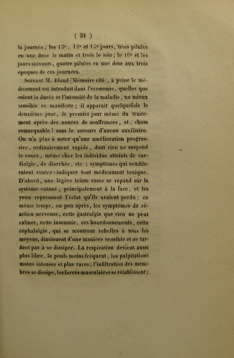 la journée; les 13e, 14e et 1 5e jours, trois pilules en une dose le matin et trois le soir; le 16 e et les jours suivants, quatre pilules en une dose aux trois époques de ces journées. Suivant M. Blaud (Mémoire cité), à peine le mé- dicament est introduit dans l’économie, quelles que soient la durée et l’intensité de la maladie, un mieux sensible Se manifeste ; il apparaît quelquefois le deuxième jour, le premier jour même du traite- ment après des années de souffrances , et, chose remarquable 1 sans le secours d’aucun auxiliaire. On n’a plus à noter qu’une amélioration progres- sive , ordinairement rapide, dont rien ne suspend le cours , même chez les individus atteints de car- dialgie, de diarrhée, etc. ; symptômes qui Semble- raient contre - indiquer tout médicament tonique. D’abord , une légère teinte rosée se répand sur le système cutané , principalement à la face, et les yeux reprennent l’éclat qu’ils avaient perdu ; en même temps, ou peu après, les symptômes de ré- action nerveuse, cette gastralgie que rien ne peut calmer, cette insomnie, ces bourdonnements, cette céphalalgie, qui se montrent rebelles à tous les moyens, diminuent d’une manière sensible et ne tar- dent pas à se dissiper. La respiration devieüt aussi plus libre, le pouls moins fréquent, les palpitations moins intenses et plus rares; l’infiltration des mem- bres se dissipe, les forces musculaires së rétablissent ;