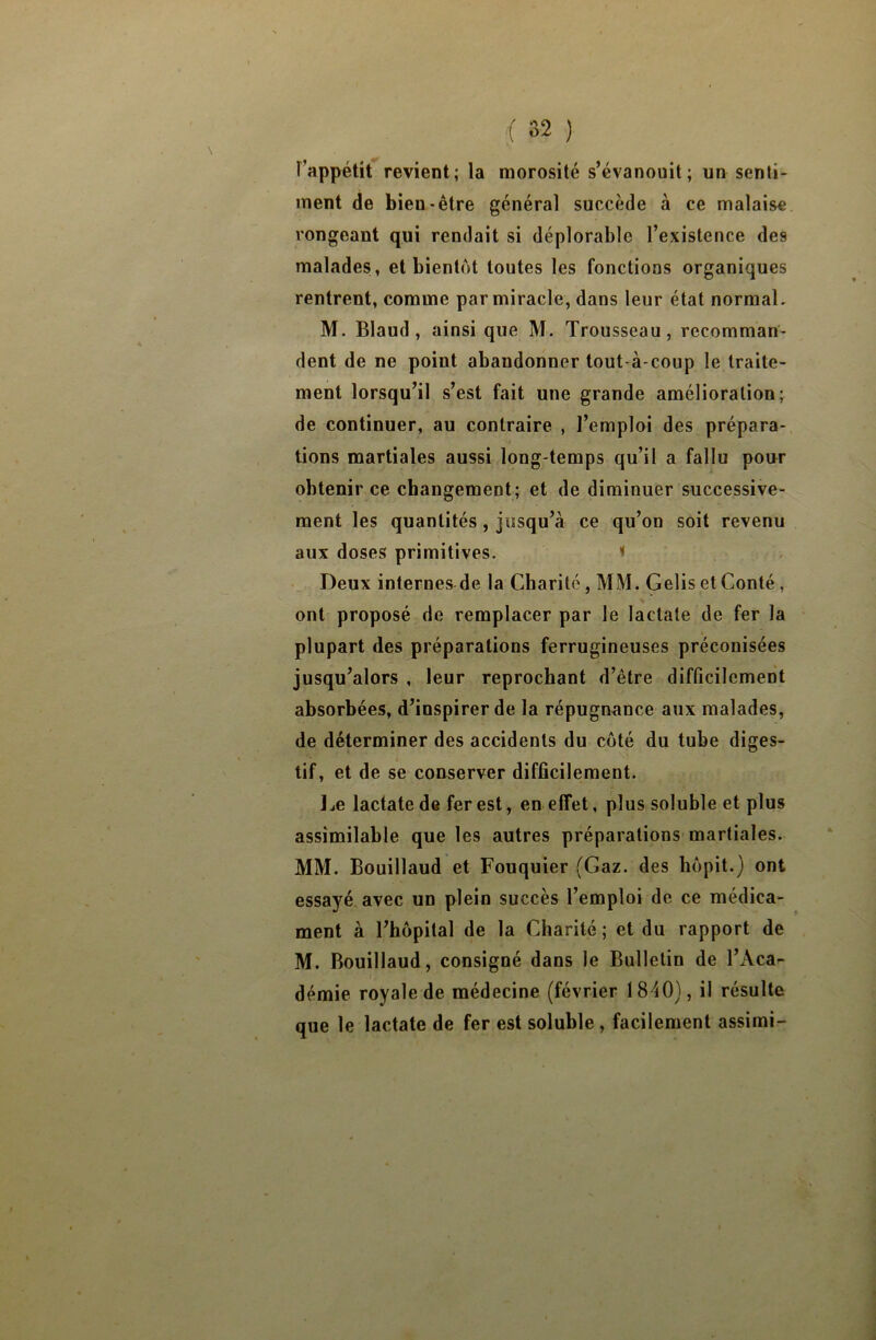 F’appétit revient; la morosité s’évanouit; un senti- ment de bien-être général succède à ce malaise rongeant qui rendait si déplorable l’existence des malades, et bientôt toutes les fonctions organiques rentrent, comme par miracle, dans leur état normal. M. Blaud, ainsi que M. Trousseau, recomman- dent de ne point abandonner tout-à-coup le traite- ment lorsqu’il s’est fait une grande amélioration; de continuer, au contraire , l’emploi des prépara- tions martiales aussi long temps qu’il a fallu pour obtenir ce changement; et de diminuer successive- ment les quantités, jusqu’à ce qu’on soit revenu aux doses primitives. i Deux internes de la Charité, MM. Gelis et Conté, ont proposé de remplacer par le lactate de fer la plupart des préparations ferrugineuses préconisées jusqu’alors , leur reprochant d’être difficilement absorbées, d’inspirer de la répugnance aux malades, de déterminer des accidents du côté du tube diges- tif, et de se conserver difficilement. Le lactate de fer est, en effet, plus soluble et plus assimilable que les autres préparations martiales. MM. Bouillaud et Fouquier (Gaz. des hôpit.) ont essayé avec un plein succès l’emploi de ce médica- ment à l’hôpital de la Charité; et du rapport de M. Bouillaud, consigné dans le Bulletin de l’Aca- démie royale de médecine (février 1840), il résulte que le lactate de fer est soluble , facilement assimi-