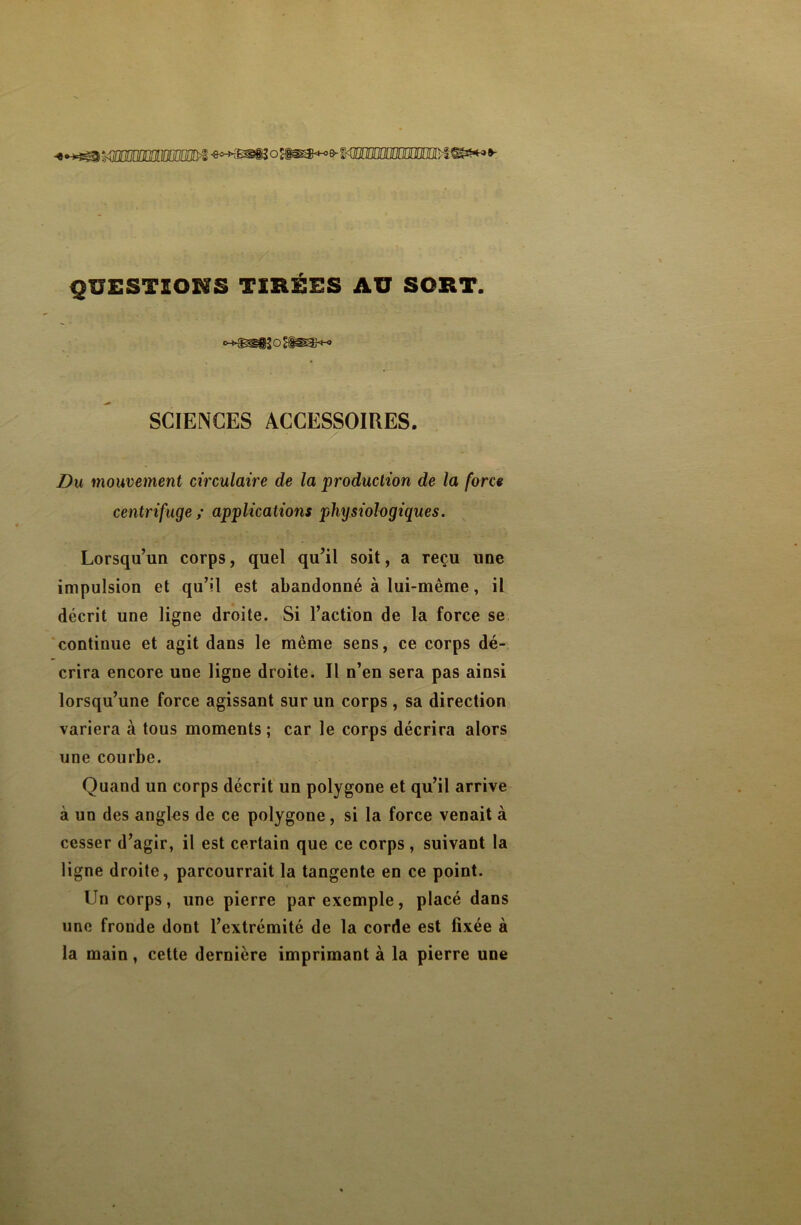 -****^3< QUESTIONS TIRÉES AU SORT. SCIENCES ACCESSOIRES. Du mouvement circulaire de la production de la force centrifuge ; applications physiologiques. Lorsqu’un corps, quel qu’il soit, a reçu une impulsion et qu’il est abandonné à lui-même, il décrit une ligne droite. Si l’action de la force se continue et agit dans le même sens, ce corps dé- crira encore une ligne droite. Il n’en sera pas ainsi lorsqu’une force agissant sur un corps , sa direction variera à tous moments ; car le corps décrira alors une courbe. Quand un corps décrit un polygone et qu’il arrive à un des angles de ce polygone, si la force venait à cesser d’agir, il est certain que ce corps , suivant la ligne droite, parcourrait la tangente en ce point. Un corps, une pierre par exemple, placé dans une fronde dont l’extrémité de la corde est fixée à la main, cette dernière imprimant à la pierre une