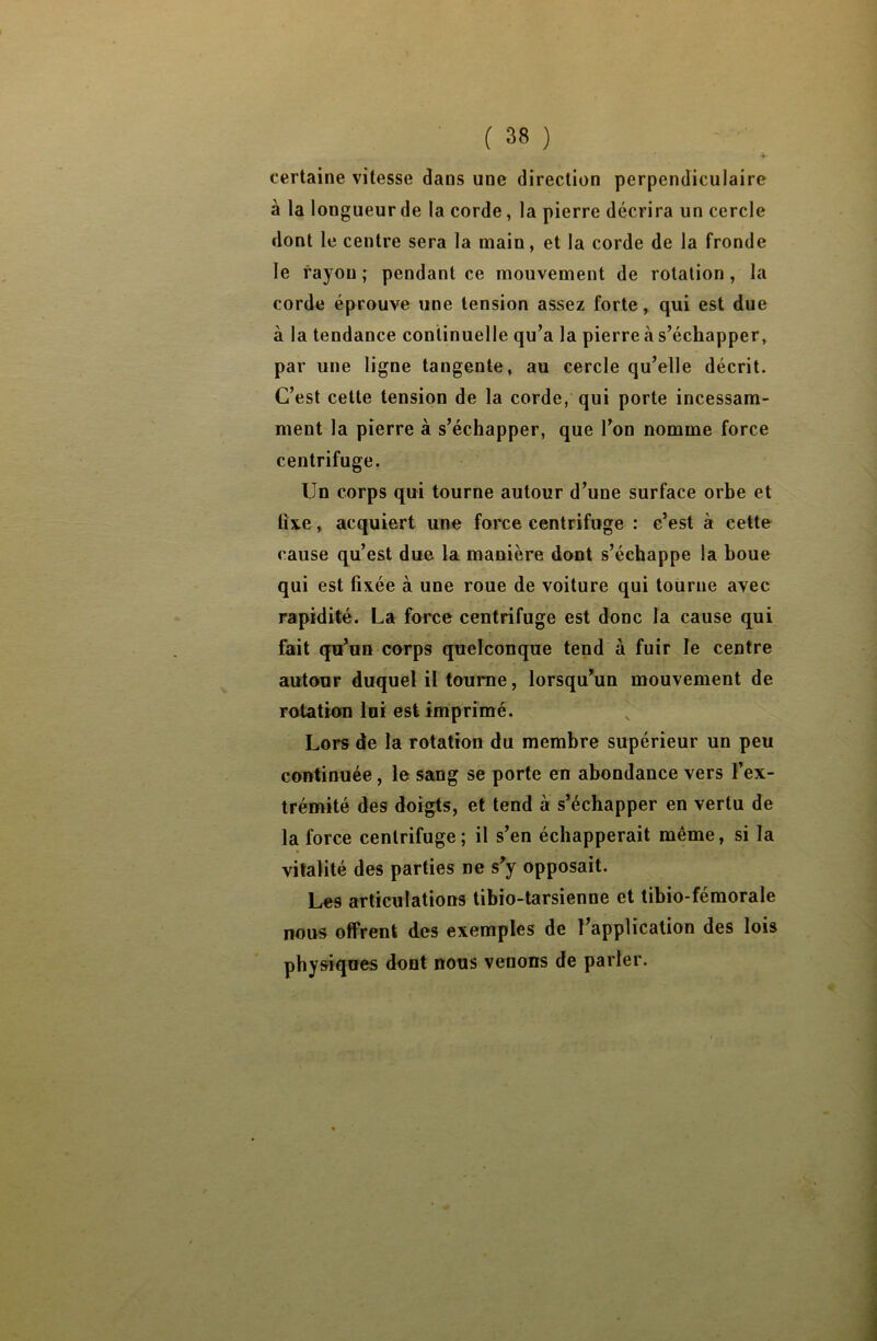 certaine vitesse dans une direction perpendiculaire à la longueur de la corde, la pierre décrira un cercle dont le centre sera la main, et la corde de la fronde le rayon; pendant ce mouvement de rotation, la corde éprouve une tension assez forte, qui est due à la tendance continuelle qu’a la pierre à s’échapper, par une ligne tangente, au cercle qu’elle décrit. C’est cette tension de la corde, qui porte incessam- ment la pierre à s’échapper, que l’on nomme force centrifuge. Un corps qui tourne autour d’une surface orbe et fixe, acquiert une force centrifuge : c’est à cette cause qu’est due la manière dont s’échappe la boue qui est fixée à une roue de voiture qui tourne avec rapidité. La force centrifuge est donc la cause qui fait qu’un corps quelconque tend à fuir le centre autour duquel il tourne, lorsqu’un mouvement de rotation loi est imprimé. Lors de la rotation du membre supérieur un peu continuée, le sang se porte en abondance vers l’ex- trémité des doigts, et tend à s’échapper en vertu de la force centrifuge; il s’en échapperait même, si la vitalité des parties ne s’y opposait. Les articulations tihio-tarsienne et tibio-fémorale nous offrent des exemples de l’application des lois physiques dont nous venons de parler.