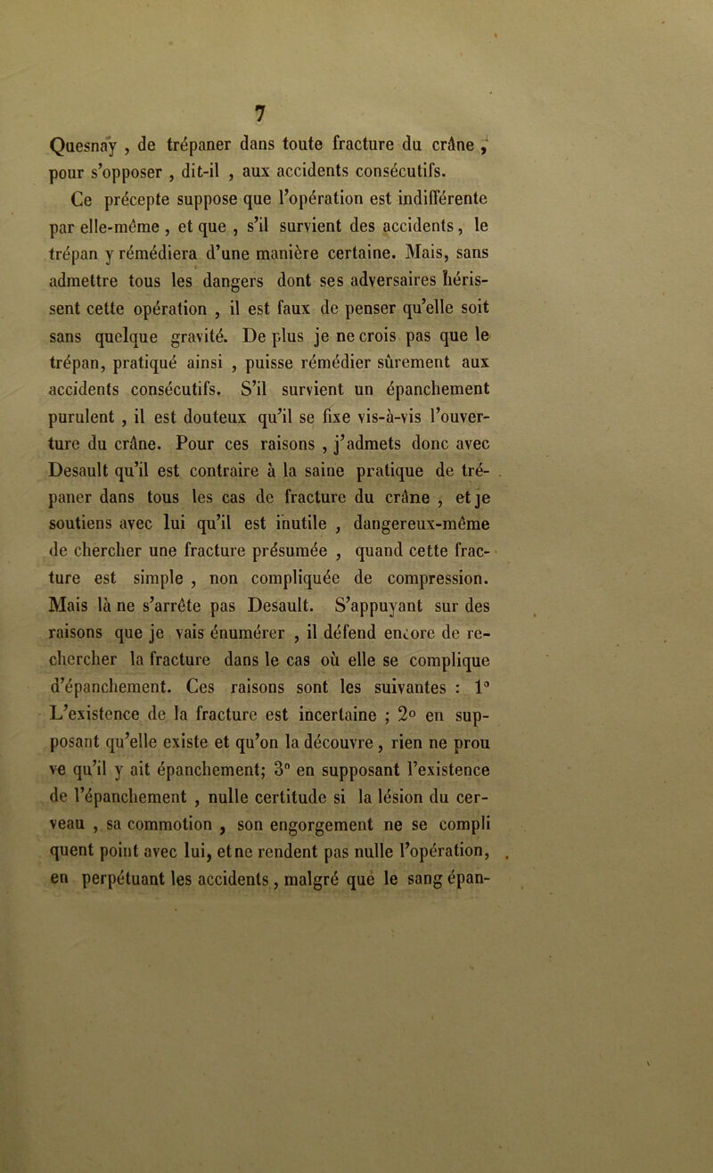 Qaesnay , de trépaner dans toute fracture du crâne j pour s’opposer , dit-il , aux accidents consécutifs. Ce précepte suppose que l’opération est indifférente par elle-même , et que , s’il survient des accidents, le trépan y rémédiera d’une manière certaine. Mais, sans admettre tous les dangers dont ses adversaires héris- sent cette opération , il est faux de penser qu’elle soit sans quelque gravité. De plus je ne crois pas que le trépan, pratiqué ainsi , puisse rémédier sûrement aux accidents consécutifs. S’il survient un épanchement purulent , il est douteux qu’il se fixe vis-à-vis l’ouver- ture du crâne. Pour ces raisons , j’admets donc avec Desault qu’il est contraire à la saine pratique de tré- . paner dans tous les cas de fracture du crâne , et je soutiens avec lui qu’il est inutile , dangereux-même de chercher une fracture présumée , quand cette frac- ' ture est simple , non compliquée de compression. Mais là ne s’arrête pas Desault. S’appuyant sur des raisons que je vais énumérer , il défend encore de re- chercher la fracture dans le cas où elle se complique d’épanchement. Ces raisons sont les suivantes : D L’existence de la fracture est incertaine ; 2° en sup- posant qu’elle existe et qu’on la découvre, rien ne prou ve qu’il y ait épanchement; 3 en supposant l’existence de l’épanchement , nulle certitude si la lésion du cer- veau , sa commotion , son engorgement ne se compli quent point avec lui, et ne rendent pas nulle l’opération, . en perpétuant les accidents, malgré que le sang épan-