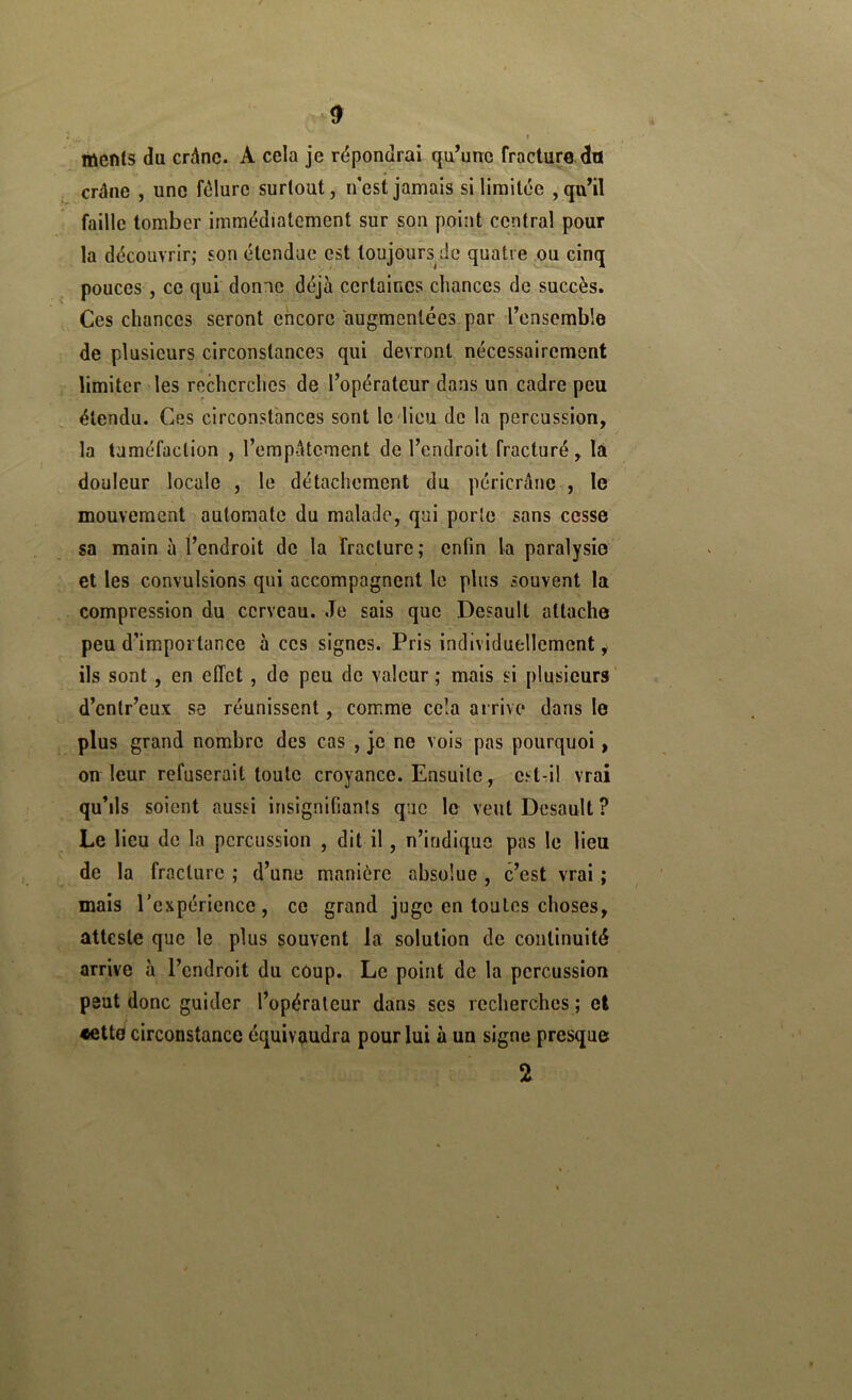 menls da crâne. A cela je répondrai qu’une fracture du crâne , une fêlure surtout, nest jamais si limitée ,qu’il faille tomber immédiatement sur son point central pour la découvrir; son étendue est toujours de quatre ou cinq pouces , ce qui donne déjà certaines chances de succès. Ces chances seront encore augmentées par l’ensemble de plusieurs circonstances qui devront nécessairement limiter les recherches de l’opérateur dans un cadre peu étendu. Ces circonstances sont le dieu de la percussion, la tuméfaction , l’empâtement de l’endroit fracturé, là douleur locale , le détachement du péricrâne , le mouvement automate du malade, qui porte sans cesse sa main à l’endroit de la fracture ; enfin la paralysie et les convulsions qui accompagnent le plus souvent la compression du cerveau. Je sais que Desault attache peu d’importance à ces signes. Pris individuellement, ils sont, en effet , de peu de valeur; mais si plusieurs’ d’entr’eux se réunissent, comme cela arrive dans le plus grand nombre des cas , je ne vois pas pourquoi, on leur refuserait toute croyance. Ensuite, est-il vrai qu’ils soient aussi insignifiants que le veut Desault ? Le lieu de la percussion , dit il, n’iridiquo pas le lieu de la fracture ; d’une manière absolue , c’est vrai ; mais rexpéricnce, ce grand juge en toutes choses, atteste que le plus souvent la solution de continuité arrive à l’endroit du coup. Le point de la percussion peut donc guider l’opérateur dans scs recherches ; et •fitte circonstance équivaudra pour lui à un signe presque 2