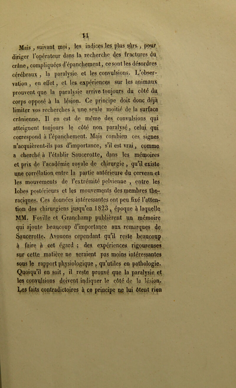 U Mais, suivant moi, les, indices les,plus sûrs , ppuf^ diriger l’opérateur dans la recherche des fractures du^ crâne, compliquées d’épanchement, ce sont les désordres cérébraux , la paralysie, et les çopYulsions. L’obser- vation , en effet, et les expérieuces sur les animaux prouvent que la paralysie arrive toujours du côté djU corps opposé à la lésion. Ce principe doit donc.déjJ^ limiter vos recherches à une seule moitié de la surCace crânienne. Il en est de même des convulsions qui atteignent toujours le côté non paralysé, celui, qui correspond à l’épanchement. Mqis combien ces, signes n’acquièrent-ils pas d’importance, s’il est vrai, Cpmmei a cherché, à l’établir Saucerolte, dans les mémoires et prix de l’académie royale de chjrurgie , qu’il existe; une corrélation entre la pa;rtie antérieure du cerveau et les mouvements de l’extrémité pelvienne , en^tre, les lobes postérieurs et les mouvements des membres tb,p- raciques. Çes données intéressantes ont peu fixé l’atten- tion des chirurgiens jusqu’en 1823 ^ époque h laquelle lyiM. Foville et Grançhamp publièrent un mémoire qui ajoute beaucoup d’importance aux remarques de S^ucerotte. Avouons cependant qu’il reste beaucoup à faire à eet égard ; des expér'iences, rigoureuses sur cette matière ne seraient pas mojns intéressantes SQus le rapport physiologique , qu’utiles en pathologie. Quoiqu’il en soit, il reste prouvé que la paralysie e,t les convulsions dp.ivept indiquer le côté de la lésiom Les h ce principe ne, lui ôtent rien