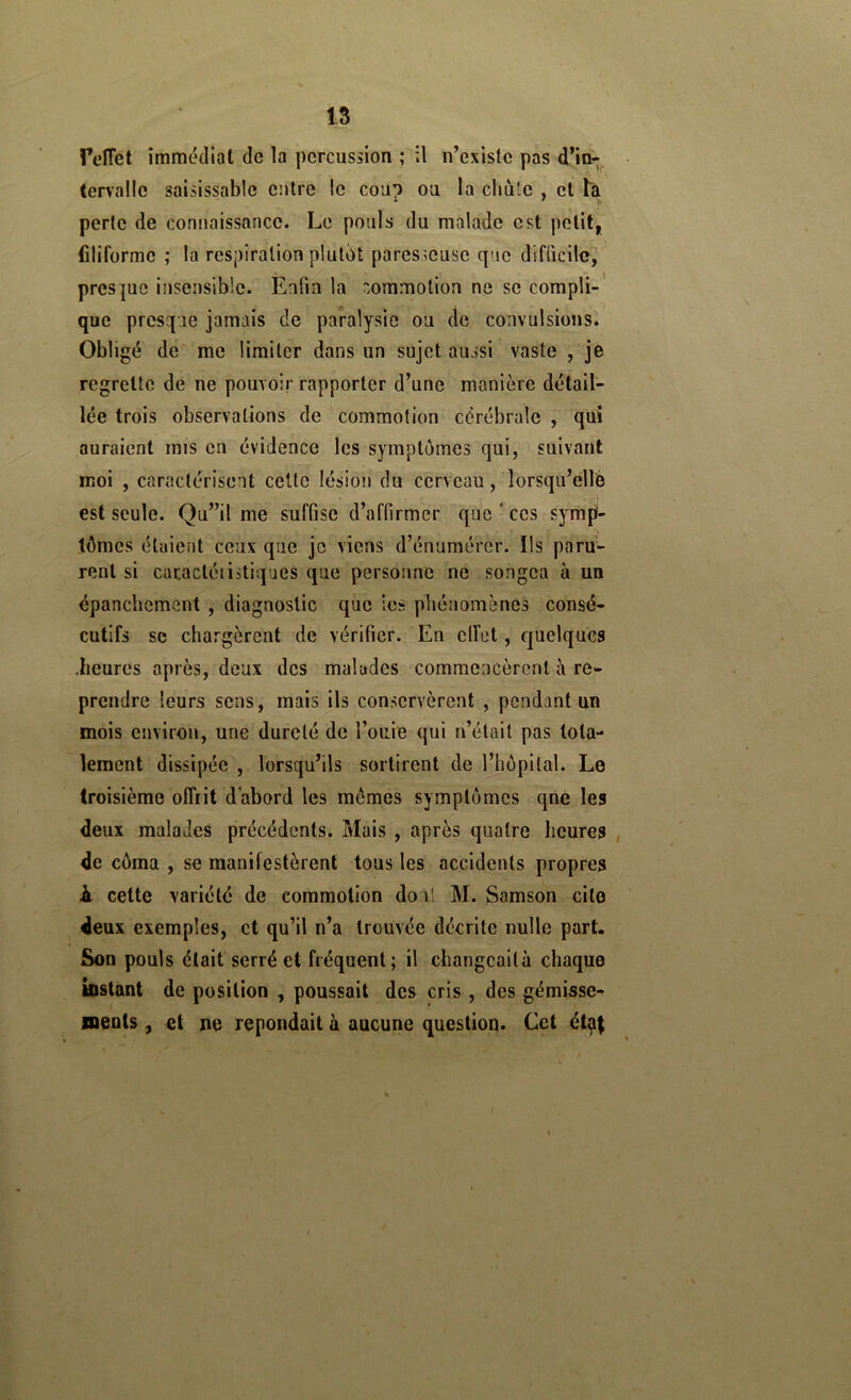 15 felTet immédiat de la percussion ; il n’exislc pas d’in- tervalle saisissable entre le coup ou la chii'e , cl tà perte de connaissance. Le pouls du malade est petit, filiforme ; la respiration plutôt paresseuse que difficile, ' prespe insensible. Enfin la oramotion ne se compli-' que presque jamais de paralysie ou de convulsions'. Obligé de me limiter dans un sujet aussi vaste , je regrette de ne pouvoir rapporter d’une manière détail- lée trois observations de commotion cérébrale , qui auraient rnis en évidence les symptômes qui, suivant moi , caractérisent cette lésion du cerveau, lorsqu’elle * A est seule. Qu”il me suffise d’affirmer que ‘ ces symp- tômes étaient ceux que je viens d’énumérer. Ils paru- rent si caractéiistiques que personne ne songea à un épanchement , diagnostic que ies phénomènes consé- cutifs se chargèrent de vérifier. En clfet, quelques •heures après, deux des malades commencèrent è re- prendre leurs sens, mais ils conservèrent , pendant un mois environ, une dureté de l’ouie qui n’était pas tota- lement dissipée , lorsqu’ils sortirent de l’hôpital. Le troisième offrit d'abord les mômes symptômes qné les deux malades précédents. Mais , après quatre heures , de côraa , se manifestèrent tous les accidents propres à cette variété de commotion dont M. Samson cite deux exemples, et qu’il n’a trouvée décrite nulle part. Son pouls était serré et fréquent; il changeailà chaque mstant de position , poussait des cris , des gémisse- neots, et ne répondait à aucune question. Cet étç|