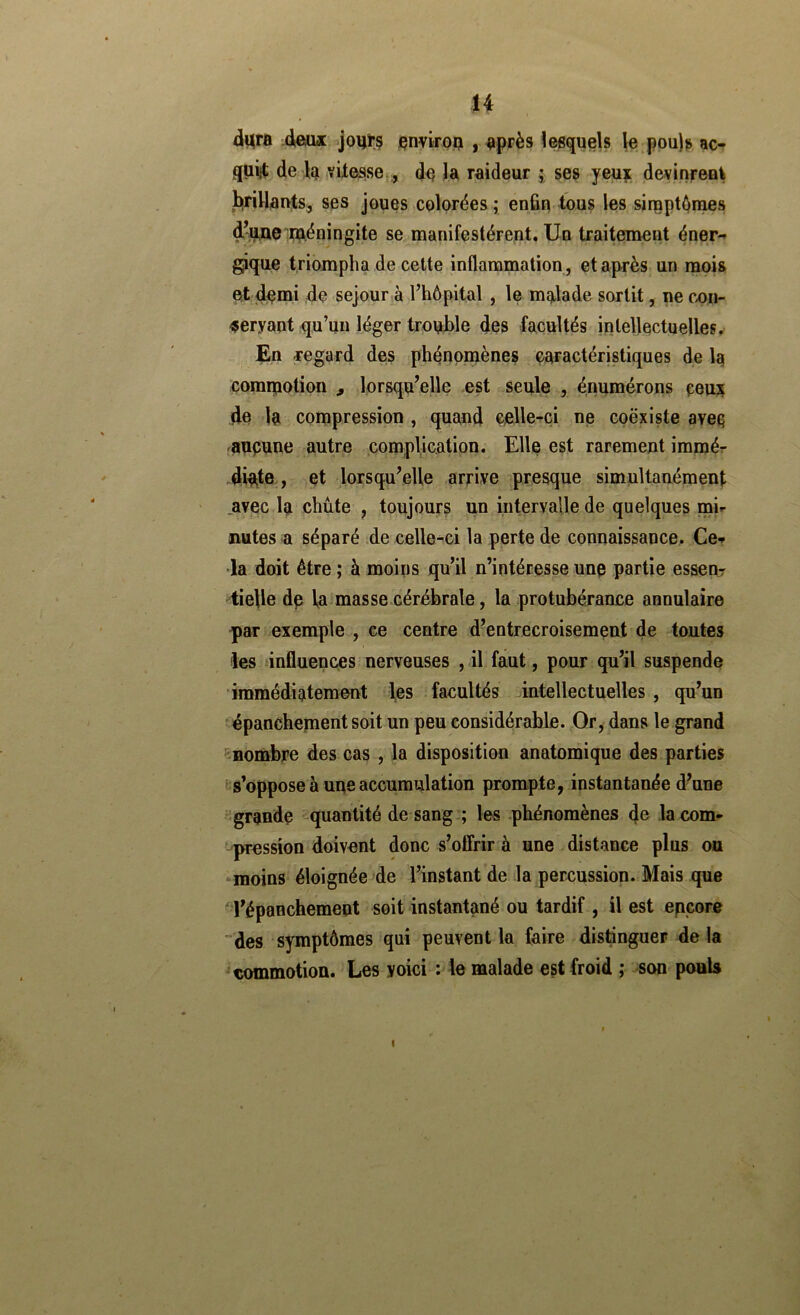 H dura deiux joijïs çnviroij , après ïesquels le.poujs ac- qiiiit de la YUôsse.., de Ja raideur j ses yeu|: devjnreai l^rillaivts^ ses joues colorées; enfin tous les sireptônies d-u^e ujkéningite se manifestèrent. Un traitement éner-* gique triompha de cette inflammation, et après un naois et demi de séjour à l’hôpital , le malade sortit, ne c^n- <5eryant qu’un léger trouble des facultés intellectuelles, £n regard des phénomènes caractéristiques de la comipotion , lorsqu’elle est seule , énumérons ceu]| de la compression , quand celle-ci ne coexiste aveq aupune autre complication. Elle est rarement immér dipite, et lorsqu’elle arrive presque simultanément .avec la chute , toujours un intervalle de quelques mi- nutes a séparé de celle-ci la perte de connaissance, Ce-^ •la doit être ; à moins qu’il n’intéresse unp partie esseur tielle dp la masse cérébrale, la protubérance annulaire par exemple , ce centre d’entrecroisement de toutes les influences?nerveuses , il faut, pour qu’il suspende immédiatement les facultés intellectuelles , qu’un épanchement soit un peu considérable. Qr, dans le grand ^Bombpe des cas , la disposition anatomique des parties ^s’oppose à une accumulation prompte, instantanée d’une grande --quantité de sang ; les phénomènes 4c la com- pression doivent donc s’ofirir à une distance plus ou moins éloignée de l’instant de la percussion. Mais que -l’épanchement soit instantané ou tardif , il est encore “des symptômes qui peuvent la faire distinguer de la commotion. Les voici : le malade est froid ; son pouls