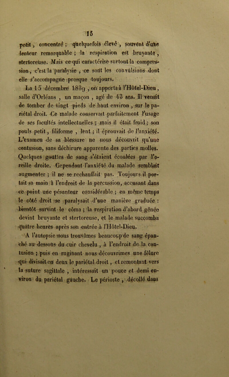 petit, concentré ; qtiel^quefois élevé , so«Ÿ^nt d^aîie lenteur remarquable; la' respiration e^t bruyante, stertoreüse. Mais'ce qiii caractérise surtout la compres- sion-, c^ést la-paralysie , 'ce sorit les convulsions dont elle •s^accompagrie ipresque toujours. ' ' La 15'décembre' 183g , on'apporta à THMel-Dieu, salle d’Orléans , un maçon , ag'é de- 43 ans. Il venaÈit de tomber de Vingt pieds de hàut environ j Sur le pa- riétal droit. Ce malade conservait parfaitement Fusage de ses facultés intellectuelles^^ mais il était froid ; son pouls.petit, filiforme , lènt ; il éprouvait de l’anxiété. L’examen -de sa blessure ne nous découvrit qu’une contusion, sans-déchirure apparente des parties molles. Quelques‘gouttes de sang s’étaient écoulées par l’o- reille droite. Gependant-l’anxiété-du malade semblait augmenter ; il ne se rediauffait pas. Toujours, il'por- tait sa maluîà l’endroit de la pefcussion, accusant dans ce point une pésanteür considérable; en même temps te côté dfoit ise îparalysâit ^d’une manière graduée : 'bientôt 'Survint'le côma ; la respiration d’abord génée devint bruyante et stertoreüse, et le malade succomba quatre heures «près son entrée ^à l’Hôtel-Dieu. A l’autopsie'rtous trouvâmes beaucoup de sang épan- ché au» dessous du cuir chevelu , à l’endroit de la CQn- tusion ; puis en ruginant nous découvrîmes une fêlure -qui divisait en deux le pariétal droit,. et remontant vers la suture sagittale , intéressait un ' pouce et demi en- viron du pariétal gàuche. Le périoste jSdécollé dans