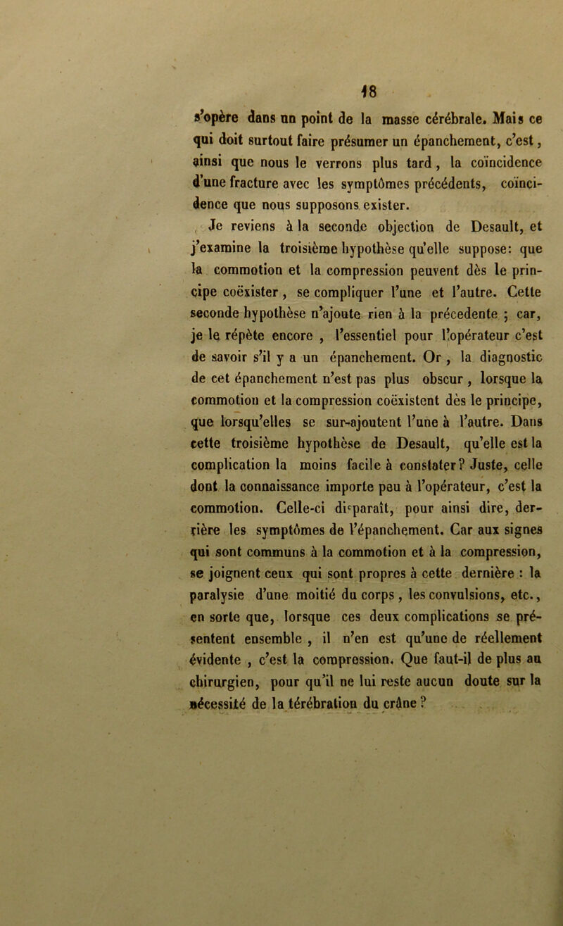 ^8 s’opère dans nn point de la masse cérébrale. Mais ce qui doit surtout faire présumer un épanchement, c’est, ainsi que nous le verrons plus tard, la coïncidence d’une fracture avec les symptômes précédents, coïnci- dence que nous supposons exister. , Je reviens à la seconde objection de Desault, et j’examine la troisième hypothèse quelle suppose: que la. commotion et la compression peuvent dès le prin- cipe coexister, se compliquer l’une et l’autre. Cette seconde hypothèse n’ajoute rien à la précédente ; car, je le répète encore , l’essentiel pour lîopérateur c’est de savoir s’il y a un épanchement. Or , la diagnostic de cet épanchement n’est pas plus obscur , lorsque la commotion et la compression coexistent dès le principe, que lorsqu’elles se sur-ajoutent l’une à l’autre. Dans cette troisième hypothèse de Desault, qu’elle est la complication la moins facile à constater? Juste, celle dont la connaissance importe peu à l’opérateur, c’est la commotion. Celle-ci disparaît, pour ainsi dire, der- rière les symptômes de l’épanchement. Car aux signes qui sont communs à la commotion et à la compression, se joignent ceux qui sont propres à cette dernière : la paralysie d’une moitié du corps, les convulsions, etc., en sorte que, lorsque ces deux complications se pré- sentent ensemble , il n’en est qu’une de réellement évidente , c’est la compression. Que faut-ij de plus au chirurgien, pour qu’il ne lui reste aucun doute sur la nécessUé de la térébration du crâne ?