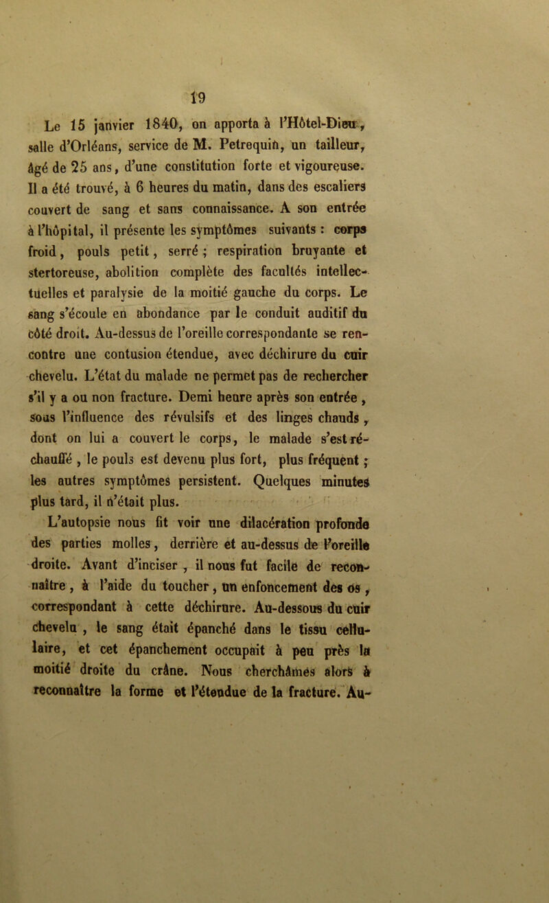 Le 15 janvier 1840, on apportai FHôtel-Diwr, salle d’Orléans, service de M. Petrequin, un tailleur, âgé de 25 ans, d’une constitution forte et vigoureuse. Il a été trouvé, à 6 heures du matin, dans des escaliers couvert de sang et sans connaissance. A son entrée à l’hôpital, il présente les symptômes suivants : corps froid, pouls petit, serré ; respiration bruyante et stertoreuse, abolition complète des facultés intellec- tuelles et paralysie de la moitié gauche du corps. Le «àng s’écoule en abondance par le conduit auditif du côté droit. Au-dessus de l’oreille correspondante se ren- contre une contusion étendue, avec déchirure du cuir chevelu. L’état du malade ne permet pas de rechercher s’il y a ou non fracture. Demi heure après son entrée , sous l’influence des révulsifs et des linges chauds, dont on lui a couvert le corps, le malade s’est ré- chauflé , le pouls est devenu plus fort, plus fréquent ; les autres symptômes persistent. Quelques minutes plus tard, il n’était plus. ^ L’autopsie nous fit voir une dilacération profonde des parties molles , derrière et au-dessus de l’oreille droite. Avant d’inciser, il nous fut facile de recon- naître , à l’aide du toucher, un enfoncement des os ^ correspondant à cette déchirure. Au-dessous du cUir chevelu', le sang était épanché dans le tissu cellu- laire, et cet épanchement occupait à peu près la moitié droite du crâne. Nous cherchâmes alors h reconnaître la forme et l’étendue de la fracture. Au-