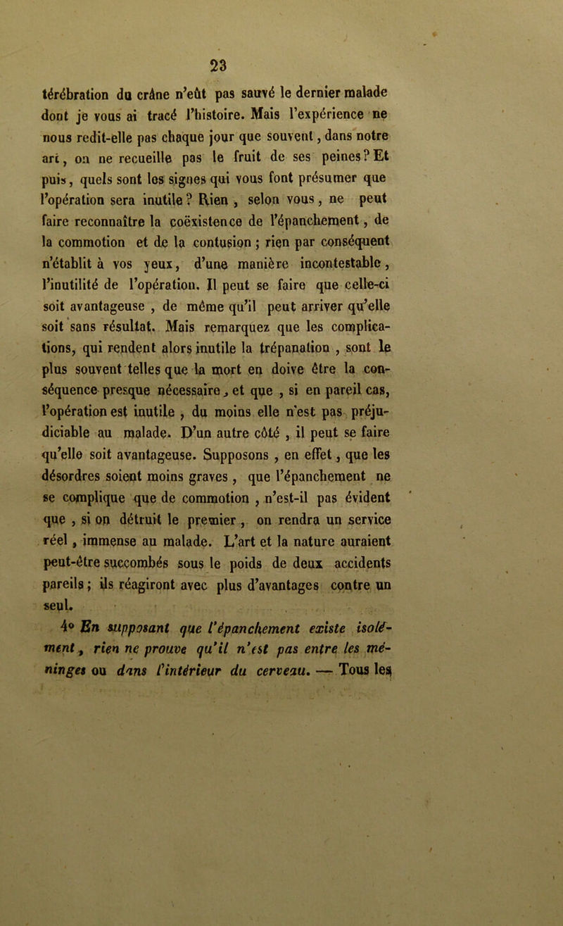 térébration da crâne n’eût pas sauvé le dernier malade dont je vous ai tracé l’histoire. Mais l’expérience 'ne nous redit-elle pas chaque jour que souvent, dans notre art, on ne recueille pas le fruit de ses peines?Et puis, quels sont los signes qui vous font présumer que l’opération sera inutile ? Rien , selon vous, ne peut faire reconnaître la coëxistence de l’épanchement, de la commotion et de la contusion ; rien par conséquent n’établit à vos yeux, d’une manière incontestable, l’inutilité de l’opération. Il peut se faire que celle-ci soit avantageuse , de même qu’il peut arriver qu’elle soit sans résultat. Mais remarquez que les complica- tions, qui rendent alors inutile la trépanation , sont, le plus souvent telles que la mort en doive être la con- séquence presque nécessaire ^ et que , si en pareil cas, l’opération est inutile , du moins elle hest pas^ préju- diciable au malade. I>’un autre côté , il peut se faire qu’elle soit avantageuse. Supposons , en effet, que les désordres soient moins graves , que l’épanchement ne se complique que de commotion ,,n’est-il pas évident que , si on détruit le pr^emier , on rendra un service réel, immense au malade. L’art et la nature auraient peut-être succombés sous le poids de deux accidents pareils ; ils réagiront avec plus d’avantages contre un seul. , . r 4® En supposant que Cépanchement existe , isolé- ment^ rien ne prouve qu*il n*tst pas entre les mé- ninges ou dans l'intérieur du cerveau, — Tous les>