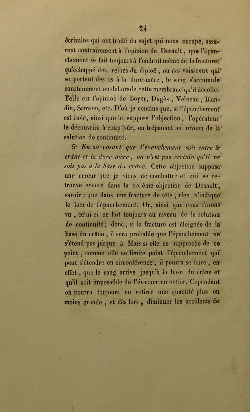 n écrivains qui ont traité du sujet qui nous occtipë, àssiti-’ rent contrairement à Topinlon de Desault, qin l’épaiï- chement së fait toujours à Tendroitniéme de la fracture^ qu^échappé des veines du diploë , ou des vaisseaux quF se portent des os à la dure-mère , le sang s’accumule constamment en dehors de celte membrane'qu’il décolle'. Telle est iVpinion de Boyer, Dugès , Velpeau, Blan- din, Samson, etc. D^où je conclus que, si Tépanchemenr est isolé, ainsi que le suppose l’objection , l’opérateur'* le découvrira à eoup’Jsûr, en trépanant au niveau de la* solution de continuité. 5® j^n su'posant que l* èn an chement soit entre te crâne et la dare-rnere , on n'est pas certain qu'il ne' soit pas à la base du crâne. Celle objection suppose' une erreur que je viens de combattre et qui se re-' trouve encore dans la sixième objection de Desault, savoir : que dans une fracture de télé , rien n’indique le lieu de l’épanchement. Or, ainsi que nous Tavonr vu , celui-ci se fait toujours au niveau de la solution' de continuité; donc, si la fracture est éloignée de la base dû crâne , il sera probable que Fépanchement lie s’étend pas jusque-là. Mais si elle se rapproche de ce point , comme elle ne limite point l’épanchement qui peut s’étendre en circonférence, il pourra.se faire , en ' effet , que le sang arrive jusqu’à la base du crâne et qu’il soit impossible de l’évacuer en entier. Cependant on pourra toujours en retirer une quantité plus ou moins grande , et dès lors ^ diminuer les accidents de