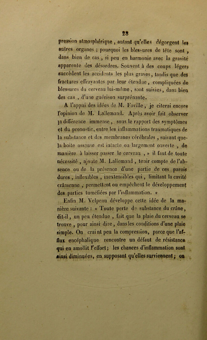 pression atmosphérique , autant qu’elles tîégorgent les entres organes ; pourquoi les blessures de léte sont , dans bien de cas , si peu en harmonie avec la gravité apparente des désordres. Souvent à des coups légers succèdent les accidcnUs les plus graves, tandis que des fractures eiïrayantes par leur étendue, compliquées de blessures du cerveau lui-méme, sont suivies, dans bien des cas , d’une guérison surprénanle. A l’appui des idées de M. Foviile, je citerai encore l’opinion de M. Lallemand. Après avoir fait observer ja différence immense ,, sous le rapport des symptômes et du pronostic, entre les intlammations traumatiques de la substance et des membranes cérébrales , suivant que- la boite osseuse est intacte mu-largement ouveite , de manière à laisser passer le cerveau , » il faut de toute nécessité , ajoute M. Lallemand , tenir compte de l’ab- sence ou de la présence d’une partie de ces parois dures , inflexibles , inextensibles qui, limitant la cavité crânienne , permettent ou empêchent le développemenl des parties tuméfiées par l’inflammation. <r Enfin M. Velpeau développe cette idée de la ma- nière suivante : « Toute perte de substance du crâne, dit-il, un peu étendue , fait que la plaie du cerveau se trouve , pour ainsi djre , dans les conditions d’une plaie , simple. On craint peu la compression, parce que l’af: flux encéphalique rencontre un défaut de résistance , qui'cn amollit l’effort;' les chances d’inflammation sont , #insl diminuées^ en. supposant qu’elles surviei^apnt ; qji