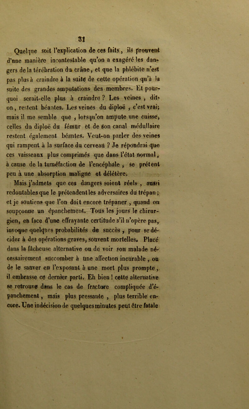 • Quelque soit Texplicatioii de ces faits, ils prouvent d’one manière incontestable qu’on a exagéré les dan* gers delà térébration du crâne, et que la phlébite n’eSt pas plus à craindre à la süit^de cette opération^qu’à la suite des grandes amputations des membres. Et pour- quoi serait-elle plus à craindre ? Les veines , ditt on, restent béantes. Les veines du diploë ^ c’est vrai; mais il me semble que ^ lorsqu’on ampute une cuisse^ celles du diploë du fémür et de Son canal médullaire restent également béantes.r Veut-On parler des^ veines qui rampent à la surface du cerveau ? Je répondrai'que ces vaisseaux plus comprimés que dans L’état normal à cause de la tuméfaction de l’encéphale , Se prêtent peu à une absorption maligrté et délétère. Mais j’admets que ces dangers soient réels , aussi redoutables que le prétendent lès adversaires du'trépan ; , et je soutiens que l’on doit encore trépaner , quand on soupçonne un épanchement. Toils les jours le chirur- gien, en face d’une effrayante certitude s’il n’opère pas, invoque quelques probabilités de succès , pour se dé- cider à des opérations graves, souvent mortellesé Placé dans la fâcheuse alternative ou de voir son malade né-, cessairement succomber à tine affection incurable ,, on de le ^ttver en l’exposant à une mort plus prompte, il embrasse ce dernier parti. Eh bien ! cette alternative se retrouve dans le cas de fracture compliquée d’é- panchement , mais plus pressante , plus terrible en- core. Une indécision de quelques minutes peut être fatale