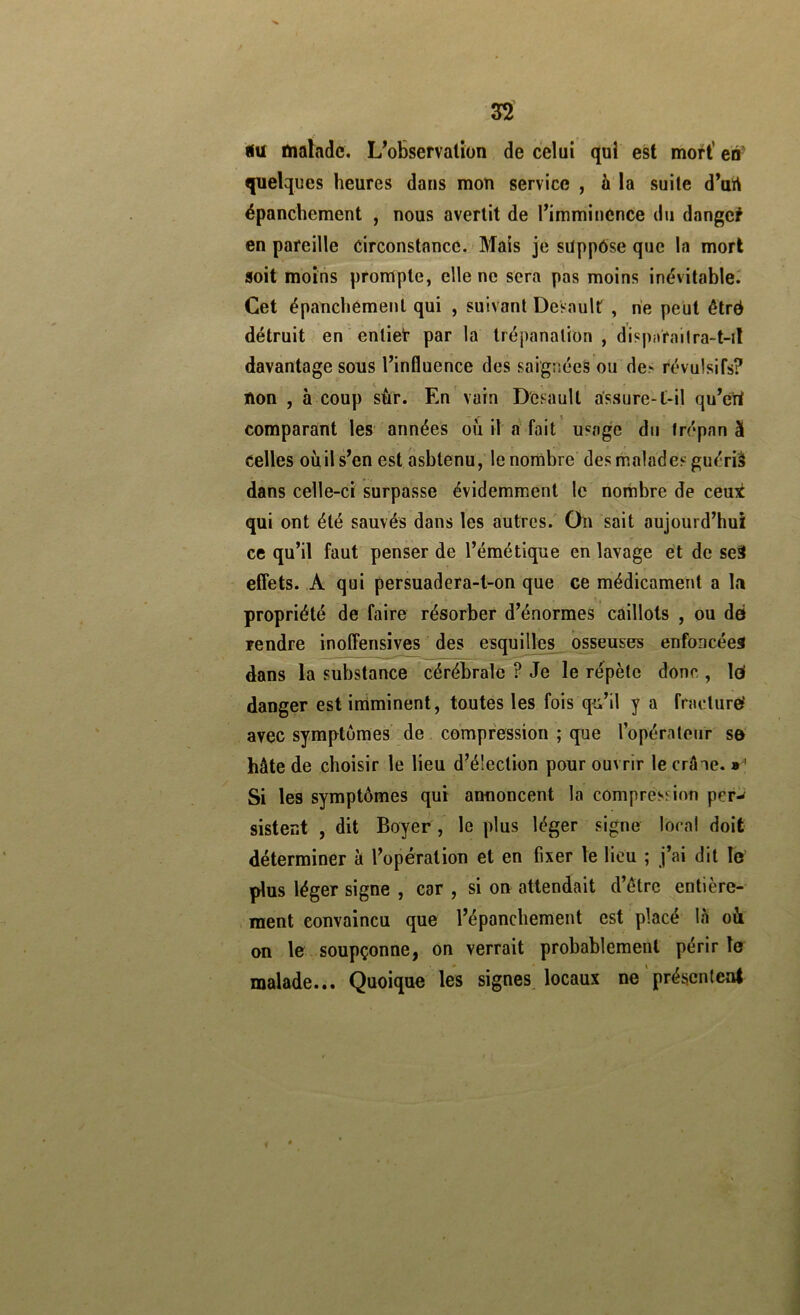 3^ iu malade. L’observation de celui qui est mort* en- quelques heures dans mon service , à la suite d’urt épanchement , nous avertit de l’imminCnCe du dange? en pareille circonstance. Mais je sUppôse que la mort soit moins prompte, elle ne sera pas moins inévitable^ Cet épanchement qui , suivant DeVault, ne peut êtré détruit en entier par la trépanation, di?piirailra-t-il davantage sous l’influence des saignées ou de> révulsifs? non , à coup sùr. En vain D'esaull assure-l-il qu’ert comparant les années où il rf fait usage du trépan à celles où il s’en est asbtenu, le nombre desihaladesguériâ dans celle-ci surpasse évidemment le nombre de ceut qui ont été sauvés dans les autres. On sait aujourd’hui ce qu’il faut penser de l’émétique en lavage et de seït effets. A qui persuadera-t-on que ce médicament a la propriété de faire résorber d’énormes caillots , ou dei rendre inoffensives des esqmlles ^osseuses enfoncées dans la substance cérébrale ? Je le répète donc , Id danger est iniminent, toutes les fois qu’il y a fracture' avec symptômes de compression ; que l’opérateur se hâte de choisir le lieu d’élection pour ouvrir le crâne. » ' Si les symptômes qui annoncent la compression per-^ sistect , dit Boyer , le plus léger signe local doit déterminer à l’opération et en fixer le lieu ; j’ai dit le plus léger signe , car , si on attendait d’étre entière- ment convaincu que l’épanchement est placé lâ où on le soupçonne, on verrait probablement périr le malade... Quoique les signes locaux ne présentent