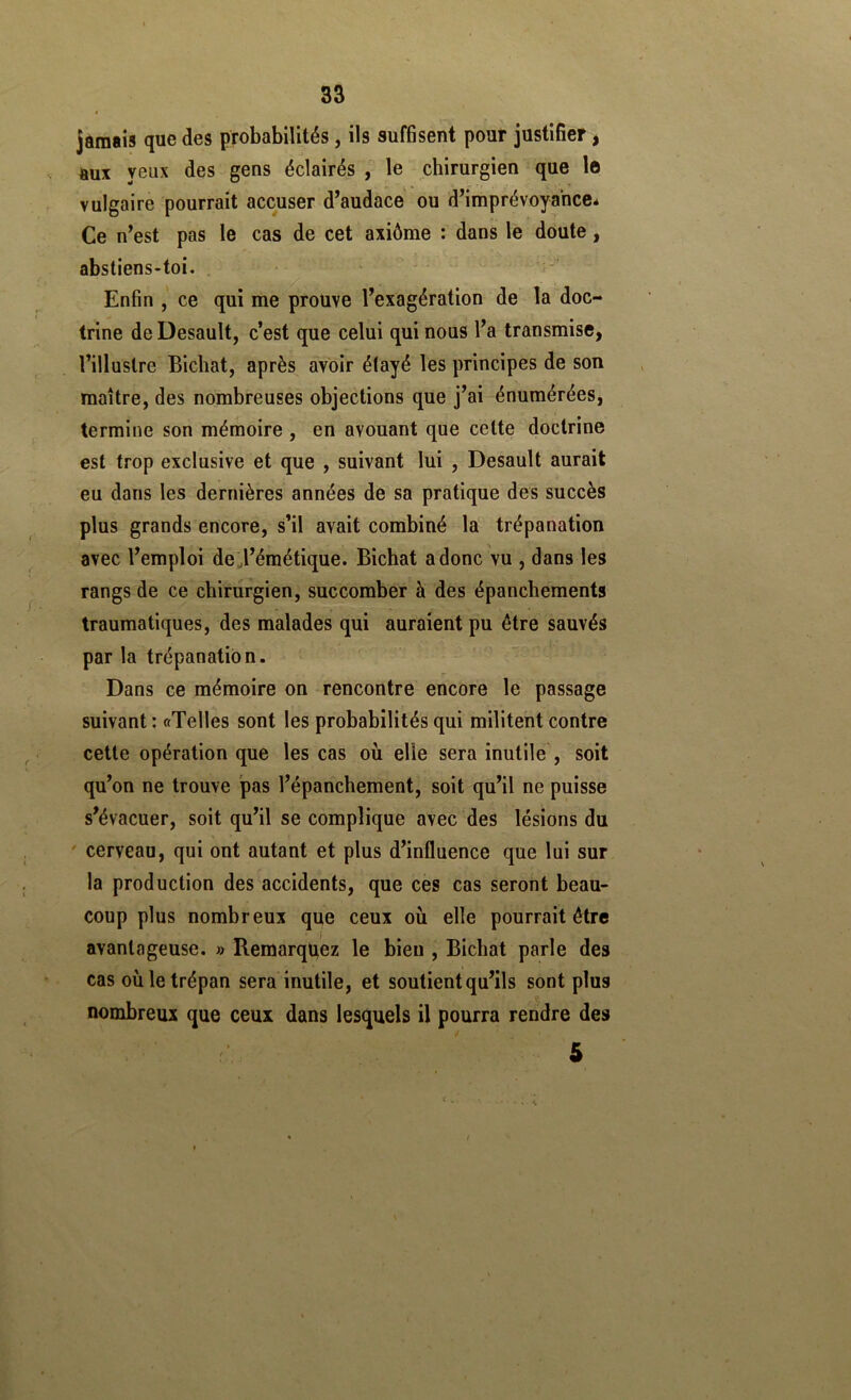 jamais que des probabilités, ils suffisent pour justifier, aux yeux des gens éclairés , le chirurgien que le vulgaire pourrait accuser d’audace ou d’imprévoyance* Ce n’est pas le cas de cet axiôme : dans le doute, abstiens-toi. Enfin ce qui me prouve l’exagération de la doc- trine de Desault, c’est que celui qui nous l’a transmise, l’illustre Bichat, après avoir étayé les principes de son maître, des nombreuses objections que j’ai énumérées, termine son mémoire , en avouant que cette doctrine est trop exclusive et que , suivant lui , Desault aurait eu dans les dernières années de sa pratique des succès plus grands encore, s’il avait combiné la trépanation avec l’emploi de;l’éraétique. Bichat a donc vu , dans les rangs de ce chirurgien, succomber à des épanchements traumatiques, des malades qui auraient pu être sauvés par la trépanation. Dans ce mémoire on rencontre encore le passage suivant : «Telles sont les probabilités qui militent contre cette opération que les cas où elle sera inutile , soit qu’on ne trouve pas l’épanchement, soit qu’il ne puisse s’évacuer, soit qu’il se complique avec des lésions du ' cerveau, qui ont autant et plus d’influence que lui sur la production des accidents, que ces cas seront beau- coup plus nombreux que ceux où elle pourrait être avantageuse. » Remarquez le bien , Bichat parle des cas où le trépan sera inutile, et soutient qu’ils sont plus nombreux que ceux dans lesquels il pourra rendre des 5