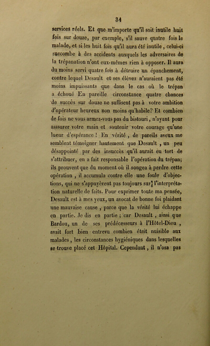 services réels. Et que m’importe qu’il soit inutile huit fois sur douze, par exemple,'s’il sauve quatre fois le malade, et si les huit fois qu’il aura été inutile, celui-ci succombe à des accidents auxquels les adversaires de la trépanation n’ont eux-mêmes rien à opposer. Il aura' du moins servi quatre fois à détruire un épanchement, contre lequel Desault et'ses élèves n’auraient pas été moins impuissants que dans le cas où le trépan' a échoué Æn pareille circonstance quatre chances' de succès ' sur douze ne suffisent pas à votre ambition d’opérateur heureux non moins qu’habile? Et combien de fois ne vous armez-vous pas du bistouri, n’ayant pour asssurer votre main et soutenir ' votre courage qu’une lueur d’espérance ! En vérité , de pareils aveux me semblent témoigner'hautement que DeSault , un peu désappointé par des insuccès'qu’il aurait eu tort de s’attribuer, en a fait responsable l’opération du trépan; ils prouvent que du moment où il songea à perdre cette opération , il accumula contre elle une foule d’objec- tions, qui ne s’appuyèrent pas toujours sur] l’interpréta- tion naturelle de faits. Pour exprimer toute ma pensée, Desault est à mes yeux, un avocat de bonne foi plaidant une mauvaise cause , parce que la vérité lui échappe eu partie. Je dis en partie ; car Desault , ainsi que Bardou, un de ses prédécesseurs à l’Hôtel-Dieu , avait fort bien entrevu combien était nuisible aux malades, les circonstances hygiéniques dans lesquelles se trouve placé cet Hôpital. Cependant, il n’osa pas