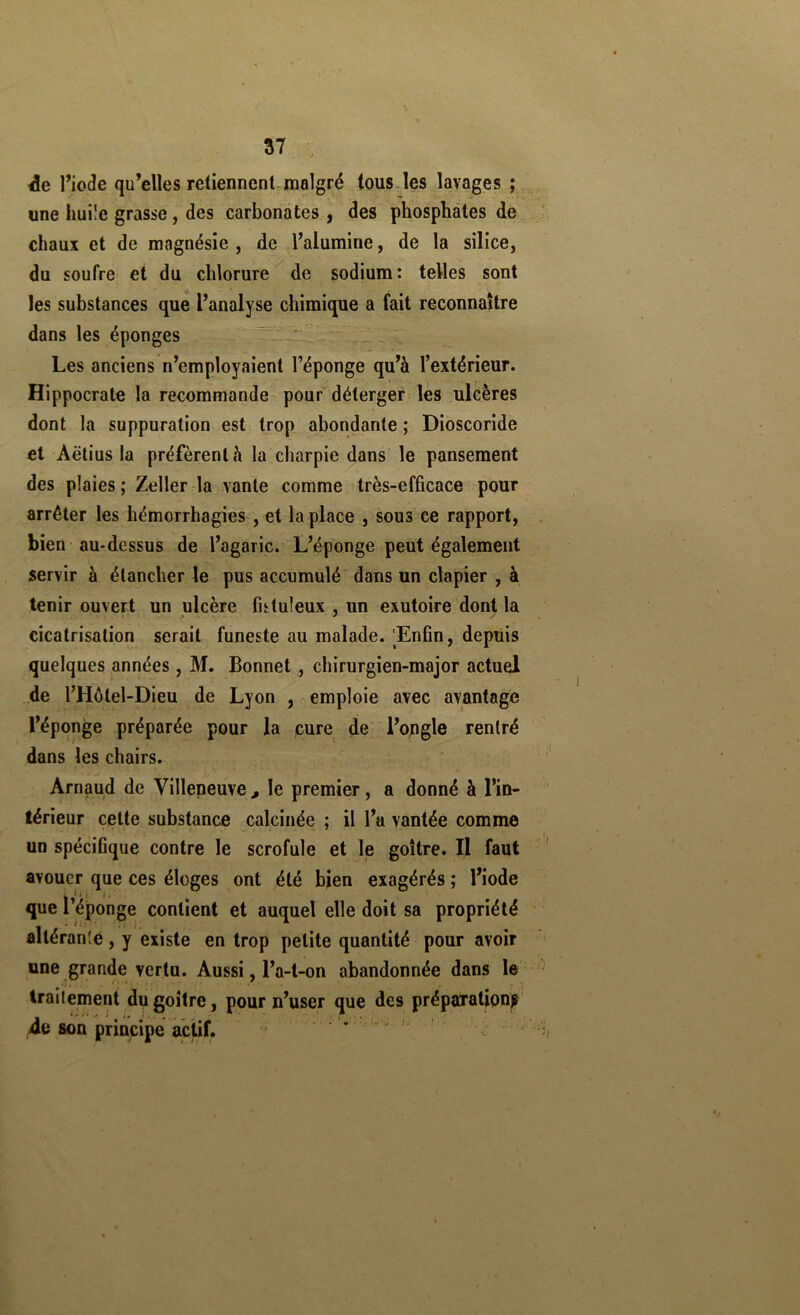 l’iode qu’elles retiennent,malgré tous-les lavages ; une huüe grasse, des carbonates, des phosphates de chaux et de magnésie , de l’alumine, de la silice, du soufre et du chlorure de sodjum: telles sont les substances que l’analyse chimique a fait reconnaître dans les éponges  ' Les anciens n’employaient l’éponge qu’à l’extérieur. Hippocrate la recommande pour déterger lès ulcères dont la suppuration est trop abondante ; Dioscoride et Aëtius la préfèrent à la charpie dans le pansement des plaies ; Zeller la vante comme très-efficace pour arrêter les hémorrhagies , et la place , sous ce rapport, bien au-dessus de l’agaric. L’éponge peut également servir à étancher le pus accumulé dans un clapier , à tenir ouvert un ulcère futuleux , un exutoire dont la cicatrisation serait funeste au malade. Enfin, depuis quelques années , M. Bonnet , chirurgien-major actuel de l’Hôtel-Dieu de Lyon , emploie avec avantage l’éponge préparée pour la cure de l’opgle rentré dans les chairs. Arnaud de Villeneuve , le premier, a donné à l’in- térieur cette substance calcinée ; il l’a vantée comme un spécifique contre le scrofule et le goitre. Il faut avouer que ces éloges ont été bien exagérés ; l’iode que l’éponge contient et auquel elle doit sa propriété altérante, y existe en trop petite quantité pour avoir une grande vertu. Aussi, l’a-t-on abandonnée dans le traitement du goitre, pour n’user que des préparatipnp 4e son principe actif. . . .