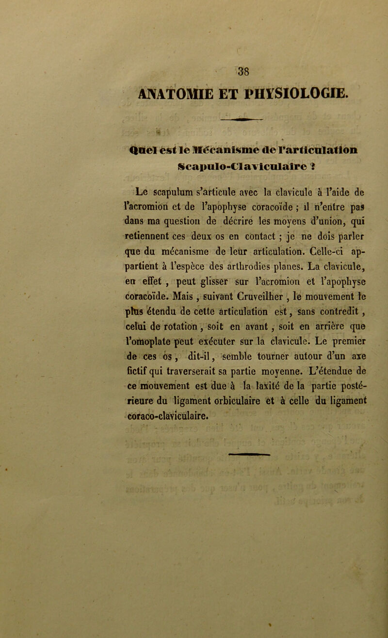 I' • 38 ANATOMIE ET PHïSIOLOGIE. » Qüel èsl le Mécanisme de rarllcnlation (icapulo-ClaTicnlalre Le scapulum s’articule avec la clavicule à l’aide de l’acromion et de l’apophyse coracoïde ; il n’entre pas dans ma question de décrire les moyens d’union, qui retiennent ces deux os en contact ; je ne dois parler que du mécanisme de leur articulation. Celle-ci ap- partient à l’espèce des arthrodies planes. La clavicule, en effet , peut glisser sur l’acromion et l’apophyse coracoïde. Mais, suivant Cruveilher , le mouvement le plus étendu de cette articulation est, sans contredit, celui de rotation, soit en avant, soit en arrière que l’omoplate peut exécuter sur la clavicule. Le premier de ces os, dit-il, semble tourner autour d’un axe fictif qui traverserait sa partie moyenne. L’étendue de ce mouvement est due à la laxïté de la partie posté- rieure du ligament orbiculaire et à celle du ligament coraco-claviculaire. %