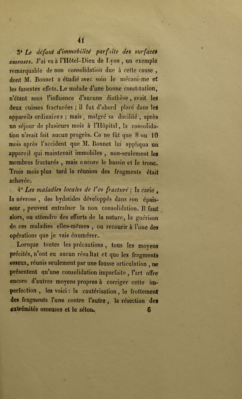 te défaut (fimmobilité parfaite des sürfdcéà osseuses. J’ai vu à l’Hôtel-Dieu de Lyon , un exemple' remàrquablè de non consolidation due à celte cause , dont M. Bonnet à étudié avec soin le mécanisme ef les funestes effets. Le malade d’une bonne constitution, n’étant sous l’influence d’aucune diathèse, avait les deux cuisses fracturées ; il fut d’abord placé dans leS appareils ordinaires ; mais^ malgré sa docilité , après un séjour de plusieurs mois à l’Hôpital, la consolida- tion n’avait fait aucun progrès. Ce ne fût que 8 ou 10 mois après l’accident que M. Bonnet lui appliqua tin appareil qui maintenait immobiles , non-seulement les membres fracturés , mais encore le bassin et le tronc. Trois mois plus tard la réunion des fragments était achevée. » 4® Les maladies locales de l*os fracturé ; la darie ^ la névrose , des hydatides développés dans son épais- seur , peuvent entraîner la non consolidation. Il faut alors, ou attendre des efforts de la nature, la guérison de ces maladies elles-mêmes , ou recourir à l’uné des opérations que je vais énumérer. Lorsque toutes les précautions, tous les moyens précités, n’ont eu aucun résultat et que les fragments osseux, réunis seulement par une fausse articulation , ne présentent qu’une consolidation imparfaite , l’art offre encore d’autres moyens propres à corriger celte im- perfection , les voici : la cautérisation , le frottement des fragments l’une contre l’autre, la résection des