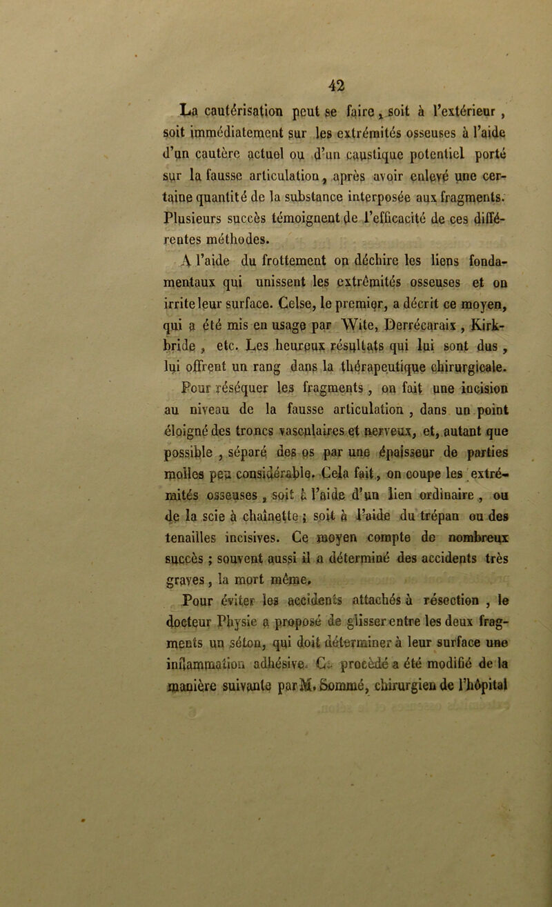 I^a cautérisation peut ae faire ^ soit à Textérieur , soit immédiatement gur les extrémités osseuses à l’aide d’un cautère actuel ou d’un caustique potentiel porté sur la fausse articulation , après avoir enlevé une cer- taine quantité de la substance interposée aux fragments. Plusieurs succès témoignent de l’efûcacUé de ces diffé- rentes méthodes. x\ l’aide du frottement on déchire les liens fonda- mentaux qui unissent les extrémités osseuses et on irrite leur surface. Celse, le premier, a décrit ce moyen, qui a été mis en usage par Wite, Derrécaraix , Kirk- bride , etc. Les ,heureu? pésuHats qui lui sont dus , lui offrent un rang dang la thérapeutique chirurgicale. Pour réséquer les fragments, on fait une incision au niveau de la fausse articulation , dans un.point éloigné des troncs vascnlaires et nerveux, et, autant que possil)le , séparé des ps par une épaisseur de parties molles peu con9idéral)le. Cela fait , on coupe les 'extré- mités osseuses , soit M’aide d’un lien ordinaire , ou de la scie à chaînette j soit, b l’aide du trépan ou des tenailles incisives. Ce moyen compte de nombreux succès ; souvent aussi il a déterminé des accidents très graves, la mort même» Pour éviter les accidents attachés à résection , le docteur Physie a proposé de glisser entre les deux frag- ments un séton, qui doit déterminer à leur surface une imlammation adhésive. Ci. procédé a été modifié de là manière suivante parM» Sommé, chirurgien de l’hépital