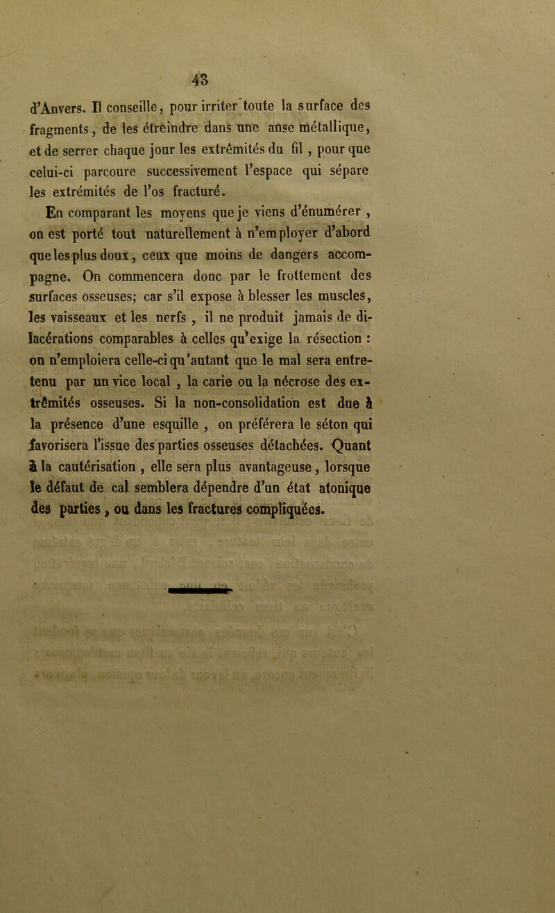 d’Anvers. Il conseille, pour irriter toute la surface des fragments, de les étreindre dans une anse métallique, et de serrer chaque jour les extrémités du fil , pour que celui-ci parcoure successivement l’espace qui sépare les extrémités de l’os fracturé. En comparant les moyens que je viens d’énurnérer , on est porté tout naturellement à n’employer d’abord que les plus doux, ceux que moins de dangers accom- pagne. On commencera donc par le frottement des surfaces osseuses; car s’il expose à blesser les muscles, les vaisseaux et les nerfs , il ne produit jamais de di- lacérations comparables à celles qu’exige la résection : on n’emploiera celle-ci qu'autant que le mal sera entre- tenu par un vice local , la carie ou la nécrose des ex- trémités osseuses. Si la non-consolidation est due à la présence d’une esquille , on préférera le séton qui favorisera l’issue des'parties osseuses détachées. Quant â la cautérisation , elle sera plus avantageuse, lorsque le défaut de cal semblera dépendre d’un état atoniqae des parties, ou dans les fractures compliquées.