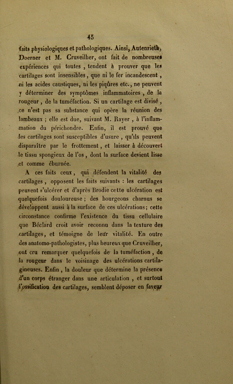 faits physiologiques et pathologiques. Ainsi, Autenrielh^ Doerner et M. Cruveilher, ont fait de nombreuses eipériences qui toutes , tendent à prouver que les cartilages sont insensibles, que ni le fer incandescent, ni les acides caustiques, ni les piqûres etc., ne peuvent y déterminer des syraptôines inflammatoires , de la rougeur , de la tuméfaction. Si un cartilage est divisé , ,ce n^est pas sa substance qui opère la réunion des lambeaux ; elle est due, suivant M. Rayer , à l’inflam- mation du périchondre. Enfin, il est prouvé que f les cartilages sont susceptibles d’usure , qu’ils peuvent disparaître par le frottement, et laisser è découvert le tissu spongieux de l’os, dont la surface devient lisse ,et comme éburnée. A ces faits ceux, qui défendent la vitalité des cartilages , opposent les faits suivants : les cartilages peuvent s’ulcérer et d’après Brodie cette ulcération est quelquefois douloureuse ; des bourgeons charnus se développent aussi à la surface de ces ulcérations; cette circonstance confirme l’existence du tissu cellulaire que Bécîard croit avoir reconnu dans la texture des cartilages, et témoigne de leifr vitalité. En outre des anatomo-pathologistes, plus heureux que Cruveilher, /Ont cru remarquer quelquefois de la tuméfaction , de la rougeur dans le voisinage des ulcérations cartila- gineuses. Enfin , la douleur que détermine la présence d’un corps étranger dans une articulation , et surtout 4)3SsificatioQ des cartilages, semblent déposer en fayejçff /