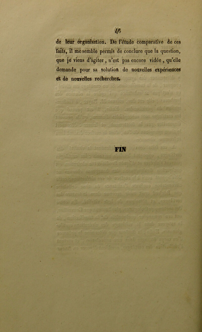 de \ëüi flr^giài’iî^îori. I)'é Tëtude CompStràtivé dé cès - • i ' . • laits, il me semble permis de conclure que la question, que je viens d’agiter, n’est pas encore vidée , qu’elle demande ^pour sa solution de nouvelles eipérieflcès ^ dè ncmYelles recbérdïes* vis