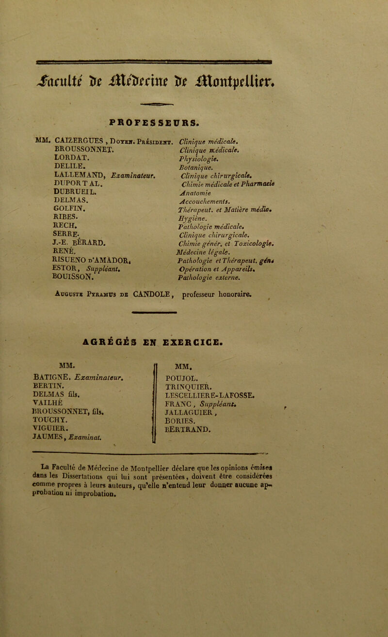 ^nfxtUf ïtf iîlfîxfftuj ïTf illontpfUifr. PROFESSEURS. MM. CAIZERGUES , Dotsk. Présideitt. BROUSSONNET. LORDAT. DELILE. LALLEMAND, Examinateur. DUPORT AL. DüBRUEIL. DELMAS. GOLFIN. RIBES. RECH. SERRE. J.-E. bÉRARD. RENÉ. RISUENO d'AMADOR* ESTOR, Suppléant, BOUISSON. Clinique médicale. Clinique médicale. Physiologie. Botanique. Clinique chirurgicale. Chimie médicale et Pharmacie Anatomie Accouchements, Thérapeut. et Matière média. Hygiène. Pathologie médicale. Clinique chirurgicale. Chimie génér. et Toxicologie. Médecine légale. Pathologie et Thérapeut. gène Opération et Appareils, Pathologie externe. Augüsts Pyramus de CANDOLE, professeur honoraire. AGRÉGÉS EN EXERCICE. MM. BATIGNE, Examinateur, BERTIN. DELMAS fils. VAILHÉ BROUSSONNET, fils. TOUCHT. VIGUIER. JAUMES, Examinai. MM. POUJOL. TRINQUIER. LESCELLIERE-LAFOSSE. FRANC , Suppléant, JALLAGUIER, BORIES. BERTRAND. La Faculté deMétlecine de Montpellier déclare que les opinions émisea dans les Dissertations qui lui sont présentées, doivent être considérées comme propres à leurs auteurs, qu’elle n’entend leur donner aucune ap-. probation ni improbation.